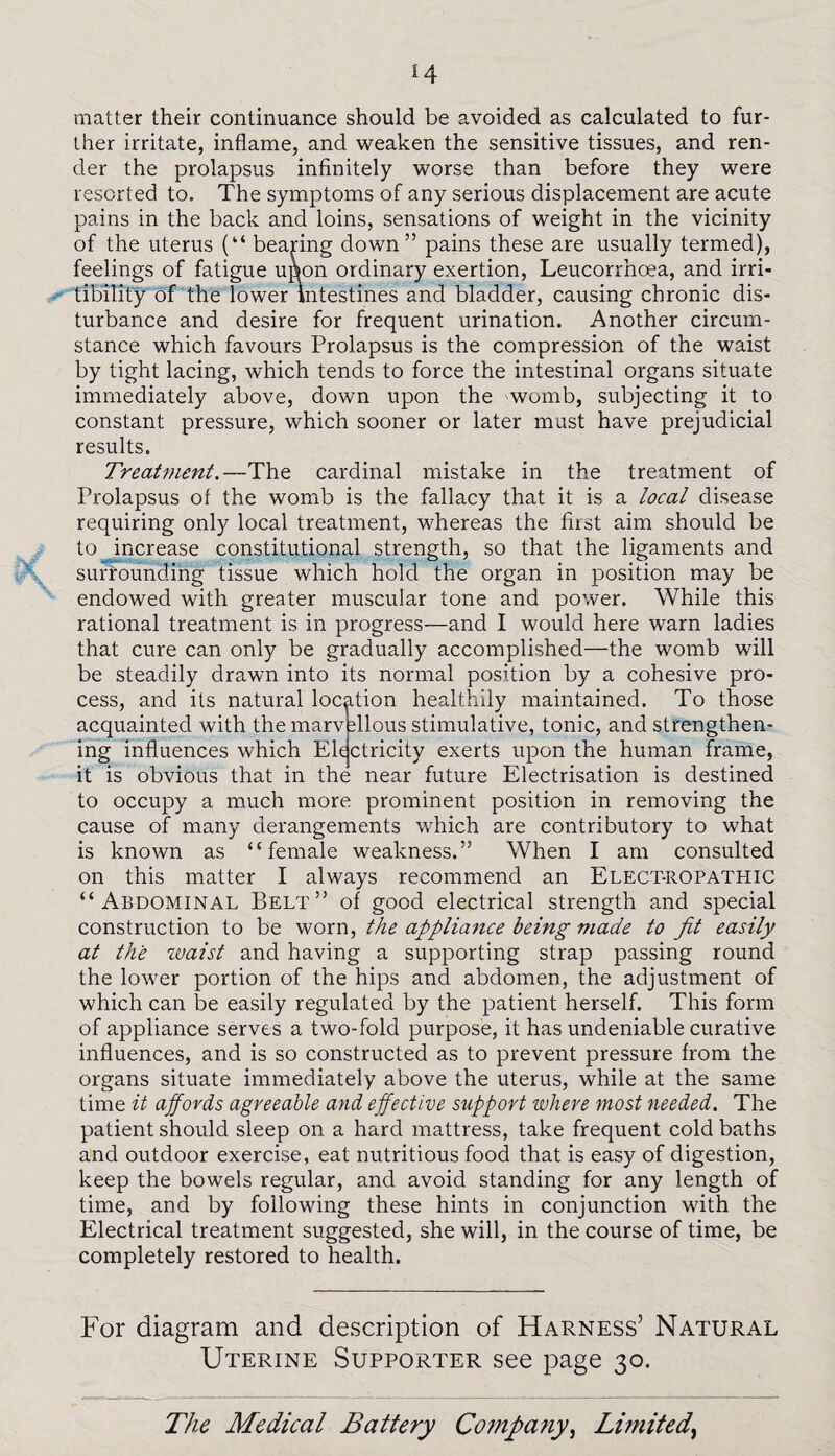 matter their continuance should be avoided as calculated to fur¬ ther irritate, inflame, and weaken the sensitive tissues, and ren¬ der the prolapsus infinitely worse than before they were resorted to. The symptoms of any serious displacement are acute pains in the back and loins, sensations of weight in the vicinity of the uterus (“ bearing down” pains these are usually termed), feelings of fatigue upon ordinary exertion, Leucorrhoea, and irri- tibility of the lower intestines and bladder, causing chronic dis¬ turbance and desire for frequent urination. Another circum¬ stance which favours Prolapsus is the compression of the waist by tight lacing, which tends to force the intestinal organs situate immediately above, down upon the womb, subjecting it to constant pressure, which sooner or later must have prejudicial results. Treatment.—The cardinal mistake in the treatment of Prolapsus of the womb is the fallacy that it is a local disease requiring only local treatment, whereas the first aim should be to increase constitutional strength, so that the ligaments and surrounding tissue which hold the organ in position may be endowed with greater muscular tone and power. While this rational treatment is in progress—and I would here warn ladies that cure can only be gradually accomplished—the womb will be steadily drawn into its normal position by a cohesive pro¬ cess, and its natural location healthily maintained. To those acquainted with the marv filous stimulative, tonic, and strengthen¬ ing influences which Electricity exerts upon the human frame, it is obvious that in the near future Electrisation is destined to occupy a much more prominent position in removing the cause of many derangements which are contributory to what is known as “female weakness.” When I am consulted on this matter I always recommend an Elect-ropathic “Abdominal Belt” of good electrical strength and special construction to be worn, the appliance being made to fit easily at the waist and having a supporting strap passing round the lower portion of the hips and abdomen, the adjustment of which can be easily regulated by the patient herself. This form of appliance serves a two-fold purpose, it has undeniable curative influences, and is so constructed as to prevent pressure from the organs situate immediately above the uterus, while at the same time it affords agreeable and effective support where most needed. The patient should sleep on a hard mattress, take frequent cold baths and outdoor exercise, eat nutritious food that is easy of digestion, keep the bowels regular, and avoid standing for any length of time, and by following these hints in conjunction with the Electrical treatment suggested, she will, in the course of time, be completely restored to health. For diagram and description of Harness’ Natural Uterine Supporter see page 30.