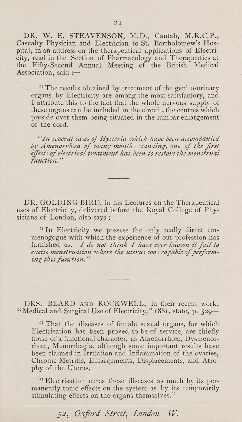 DR. W. E. STEAVENSON, M.D., Cantab, M.R.C.P., Casualty Physician and Electrician to St. Bartholomew’s Hos¬ pital, in an address on the therapeutical applications of Electri¬ city, read in the Section of Pharmacology and Therapeutics at the Fifty-Second Annual Meeting of the British Medical Association, said :— “ The results obtained by treatment of the genito-urinary organs by Electricity are among the most satisfactory, and I attribute this to the fact that the whole nervous supply of these organs can be included in the circuit, the centres which preside over them being situated in the lumbar enlargement of the cord. “In several cases of Hysteria which have been accompanied by Amenorrhcea of many months standing, one of the first effects of electrical treatment has been to restore the menstrual function DR. GOLDING BIRD, in his Lectures on the Therapeutical uses of Electricity, delivered before the Royal College of Phy¬ sicians of London, also says :— “In Electricity we possess the only really direct em- menogogue with which the experience of our profession has furnished us. I do not think I have ever known it fail to excite menstruation where the uterus was capable of perform¬ ing this function.” DRS. BEARD and ROCKWELL, in their recent work, “Medical and Surgical Use of Electricity,” 1881, state, p. 529— “ That the diseases of female sexual organs, for which Electrisation has been proved to be of service, are chiefly those of a functional character, as Amenorrhcea, Dysmenor- rhoea, Menorrhagia, although some important results have been claimed in Irritation and Inflammation of the ovaries, Chronic Metritis, Enlargements, Displacements, and Atro¬ phy of the Uterus. “ Electrisation cures these diseases as much by its per¬ manently tonic effects on the system as by its temporarily stimulating effects on the organs themselves.”