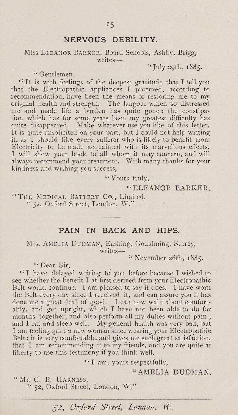 NERVOUS DEBILITY. Miss Eleanor Barker, Board Schools, Ashby, Brigg, writes— “July 29th, 1885. “ Gentlemen, “It is with feelings of the deepest gratitude that I tell you that the Electropathic appliances I procured, according to recommendation, have been the means of restoring me to my original health and strength. The langour which so distressed me and made life a burden has quite gone; the constipa¬ tion which has for some years been my greatest difficulty has quite disappeared. Make whatever use you like of this letter. It is quite unsolicited on your part, but I could not help writing it, as I should like every sufferer who is likely to benefit from Electricity to be made acquainted with its marvellous effects. 1 will show your book to all whom it may concern, and will always recommend your treatment. With many thanks for your kindness and wishing you success, “Yours truly, “ELEANOR BARKER. “The Medical Battery Co., Limited, “ 52, Oxford Street, London, W.” PAIN IN BACK AND HIPS. Mrs. Amelia Dudman, Eashing, Godaiming, .Surrey, writes— “November 26th, 1885. “ Dear Sir, “I have delayed writing to you before because I wished to see whether the benefit I at first derived from your Electropathic Belt would continue. I am pleased to say it does. I have worn the Belt every day since I received it, and can assure you it has done me a great deal of good. I can now walk about comfort¬ ably, and get upright, which I have not been able to do for months together, and also perform all my duties without pain ; and I eat and sleep well. My general health was very bad, but I am feeling quite a new woman since wearing your Electropathic Belt; it is very comfortable, and gives me such great satisfaction, that I am recommending it to my friends, and you are quite at liberty to use this testimony if you think well. “ I am, yours respectfully, “AMELIA DUDMAN. “ Mr. C. B. Harness, “ 52, Oxford Street, London, W.”