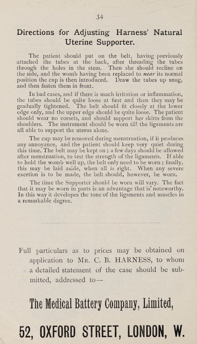 Directions for Adjusting Harness’ Natural Uterine Supporter. The patient should put on the belt, having previously attached the tubes at the back, after threading the tubes through the holes in the stem. Then she should recline on the side, and the womb having been replaced to near its normal position the cup is then introduced. Draw the tubes up snug, and then fasten them in front. In bad cases, and if there is much irritation or inflammation, the tubes should be quite loose at first and then they may be gradually tightened. The belt should fit closely at the lower edge only, and the upper edge should be quite loose. The patient should wear no corsets, and should support her skirts from the shoulders. The instrument should be worn till the ligaments are all able to support the uterus alone. The cup may be removed during menstruation, if it produces any annoyance, and the patient should keep very quiet during this time. The belt may be kept on ; a few days should be allowed after menstruation, to test the strength of the ligaments. If able to hold the womb well up, the belt only need to be worn ; finally, this may be laid aside, when all is right. When any severe exertion is to be made, the belt should, however, be worn. The time the Supporter should be worn will vary. The fact that it may be worn in parts is an advantage that is’ noteworthy. In this way it clevelopes the tone of the ligaments and muscles in a remarkable degree. Full particulars as to prices may be obtained on application to Mr. C. B. HARNESS, to whom a detailed statement of the case should be sub¬ mitted, addressed to — Tbe Medical Battery Company, Limited,