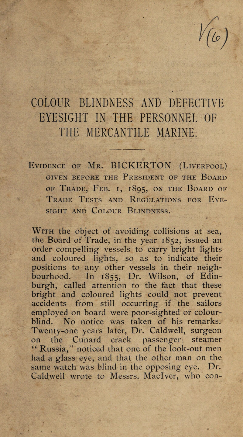 COLOUR BLINDNESS AND DEFECTIVE EYESIGHT IN THE PERSONNEL OF THE MERCANTILE MARINE. Evidence of Mr. BICKERTON (Liverpool) GIVEN BEFORE THE PRESIDENT OF THE BOARD of Trade, Feb. i, 1895, on the Board of Trade Tests and Regulations for Eye¬ sight and Colour Blindness. With the object of avoiding- collisions at sea, the Board of Trade, in the year 1852, issued an order compelling vessels to carry bright lights and coloured lights, so as to indicate their positions to any other vessels in their neigh¬ bourhood. In 1855, Dr. Wilson, of Edin¬ burgh, called attention to the fact that these bright and coloured lights could not prevent accidents from still occurring if the sailors employed on board were poor-sighted or colour¬ blind. No notice was taken of his remarks. Twenty-one years later, Dr. Caldwell, surgeon on the Cunard crack passenger steamer u Russia,” noticed that one of the look-out men had a glass eye, and that the other man on the same watch was blind in the opposing eye. Dr. Caldwell wrote to Messrs. Maclver, who con-