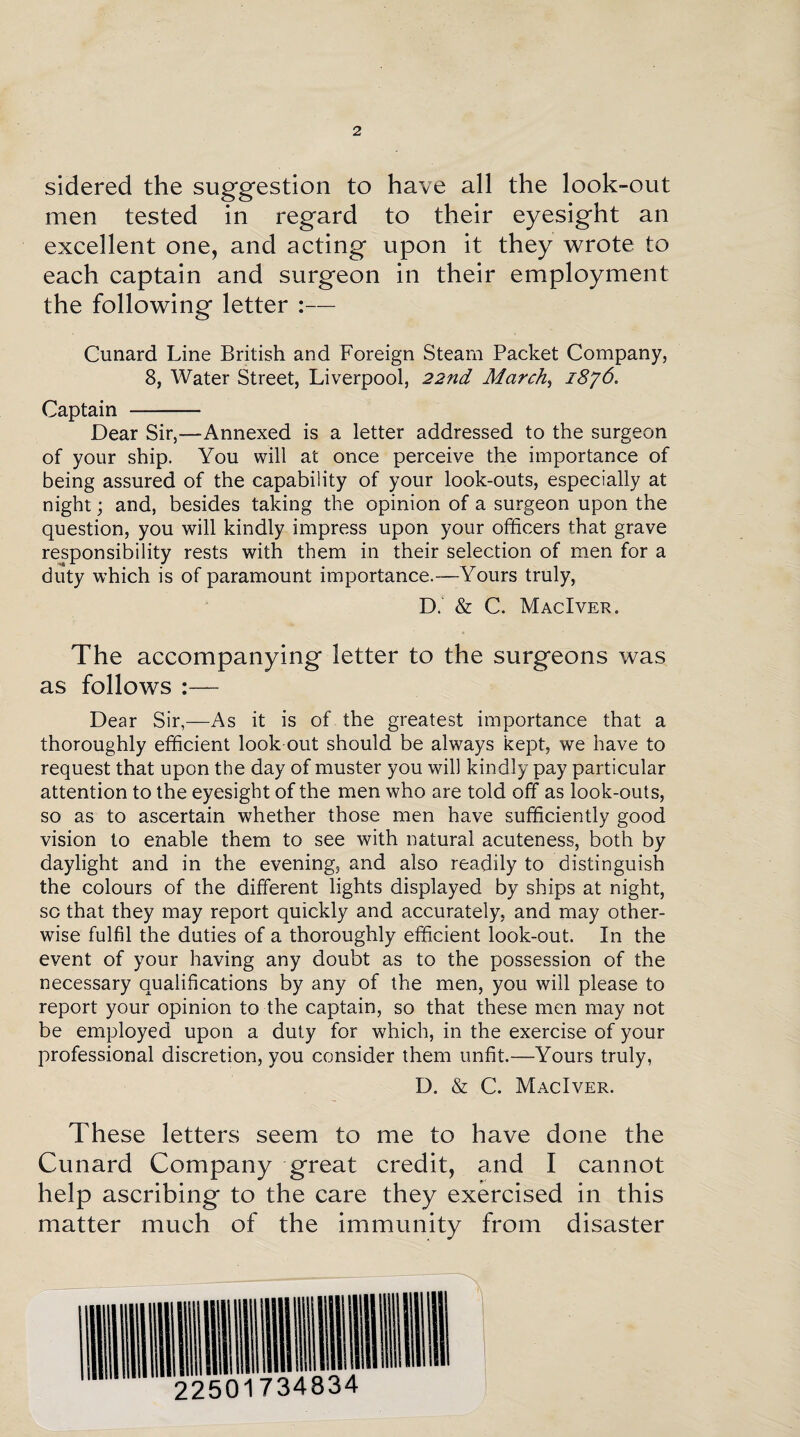 sidered the suggestion to have all the look-out men tested in regard to their eyesight an excellent one, and acting upon it they wrote to each captain and surgeon in their employment the following letter :— Cunard Line British and Foreign Steam Packet Company, 8, Water Street, Liverpool, 22nd March, 1876. Captain - Dear Sir,—Annexed is a letter addressed to the surgeon of your ship. You will at once perceive the importance of being assured of the capability of your look-outs, especially at night; and, besides taking the opinion of a surgeon upon the question, you will kindly impress upon your officers that grave responsibility rests with them in their selection of men for a duty which is of paramount importance.—Yours truly, D. & C. MacIver. The accompanying letter to the surgeons was as follows :— Dear Sir,—As it is of the greatest importance that a thoroughly efficient look out should be always kept, we have to request that upon the day of muster you will kindly pay particular attention to the eyesight of the men who are told off as look-outs, so as to ascertain whether those men have sufficiently good vision to enable them to see with natural acuteness, both by daylight and in the evening, and also readily to distinguish the colours of the different lights displayed by ships at night, sc that they may report quickly and accurately, and may other¬ wise fulfil the duties of a thoroughly efficient look-out. In the event of your having any doubt as to the possession of the necessary qualifications by any of the men, you will please to report your opinion to the captain, so that these men may not be employed upon a duty for which, in the exercise of your professional discretion, you consider them unfit.—Yours truly, D. & C. MacIver. These letters seem to me to have done the Cunard Company great credit, and I cannot help ascribing to the care they exercised in this matter much of the immunity from disaster