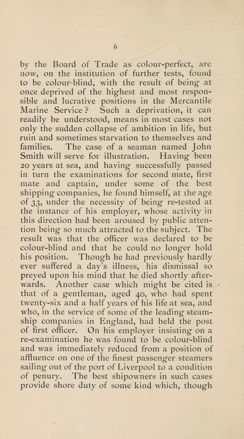 by the Board of Trade as colour-perfect, are now, on the institution of further tests, found to be colour-blind, with the result of being at once deprived of the highest and most respon¬ sible and lucrative positions in the Mercantile Marine Service ? Such a deprivation, it can readily be understood, means in most cases not only the sudden collapse of ambition in life, but ruin and sometimes starvation to themselves and families. The case of a seaman named John Smith will serve for illustration. Having been 20 years at sea, and having successfully passed in turn the examinations for second mate, first mate and captain, under some of the best shipping companies, he found himself, at the age of 33, under the necessity of being re-tested at the instance of his employer, whose activity in this direction had been aroused by public atten¬ tion being so much attracted to the subject. The result was that the officer was declared to be colour-blind and that he could no longer hold his position. Though he had previously hardly ever suffered a day’s illness, his dismissal so preyed upon his mind that he died shortly after¬ wards. Another case which might be cited is that of a gentleman, aged 40, who had spent twenty-six and a half years of his life at sea, and who, in the service of some of the leading steam¬ ship companies in England, had held the post of first officer. On his employer insisting on a re-examination he was found to be colour-blind and was immediately reduced from a position of affluence on one of the finest passenger steamers sailing out of the port of Liverpool to a condition of penury. The best shipowners in such cases provide shore duty of some kind which, though