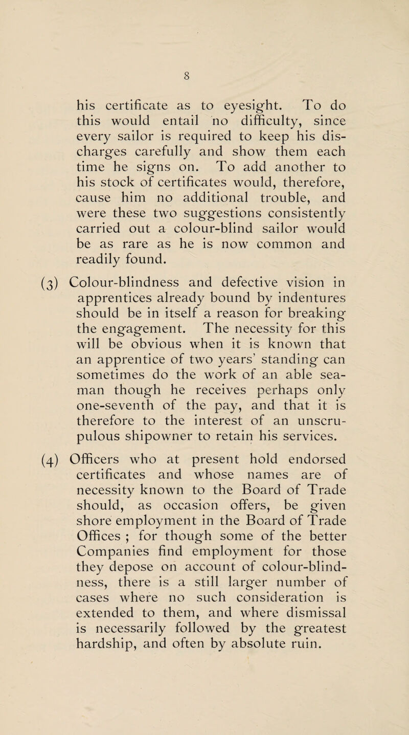 his certificate as to eyesight. To do this would entail no difficulty, since every sailor is required to keep his dis¬ charges carefully and show them each time he signs on. To add another to his stock of certificates would, therefore, cause him no additional trouble, and were these two suggestions consistently carried out a colour-blind sailor would be as rare as he is now common and readily found. (3) Colour-blindness and defective vision in apprentices already bound by indentures should be in itself a reason for breaking the engagement. The necessity for this will be obvious when it is known that an apprentice of two years’ standing can sometimes do the work of an able sea¬ man though he receives perhaps only one-seventh of the pay, and that it is therefore to the interest of an unscru¬ pulous shipowner to retain his services. (4) Officers who at present hold endorsed certificates and whose names are of necessity known to the Board of Trade should, as occasion offers, be given shore employment in the Board of Trade Offices ; for though some of the better Companies find employment for those they depose on account of colour-blind¬ ness, there is a still larger number of cases where no such consideration is extended to them, and where dismissal is necessarily followed by the greatest hardship, and often by absolute ruin.