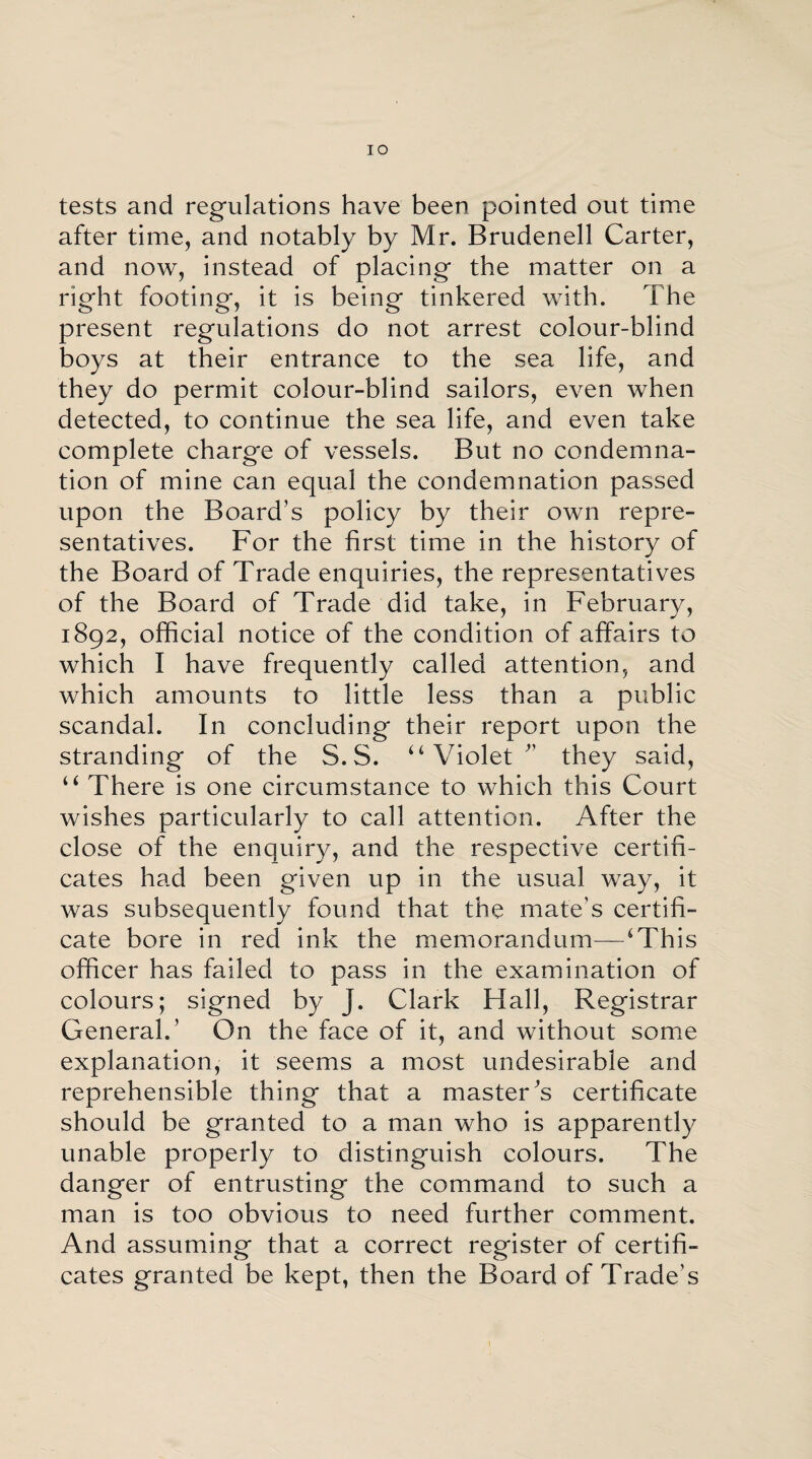 IO tests and regulations have been pointed out time after time, and notably by Mr. Brudenell Carter, and now, instead of placing the matter on a right footing, it is being tinkered with. The present regulations do not arrest colour-blind boys at their entrance to the sea life, and they do permit colour-blind sailors, even when detected, to continue the sea life, and even take complete charge of vessels. But no condemna¬ tion of mine can equal the condemnation passed upon the Board’s policy by their own repre¬ sentatives. For the first time in the history of the Board of Trade enquiries, the representatives of the Board of Trade did take, in February, 1892, official notice of the condition of affairs to which I have frequently called attention, and which amounts to little less than a public scandal. In concluding their report upon the stranding of the S.S. “Violet’ they said, “ There is one circumstance to which this Court wishes particularly to call attention. After the close of the enquiry, and the respective certifi¬ cates had been given up in the usual way, it was subsequently found that the mate’s certifi¬ cate bore in red ink the memorandum—‘This officer has failed to pass in the examination of colours; signed by J. Clark Hall, Registrar General.’ On the face of it, and without some explanation, it seems a most undesirable and reprehensible thing that a masters certificate should be granted to a man who is apparently unable properly to distinguish colours. The danger of entrusting the command to such a man is too obvious to need further comment. And assuming that a correct register of certifi¬ cates granted be kept, then the Board of Trade's