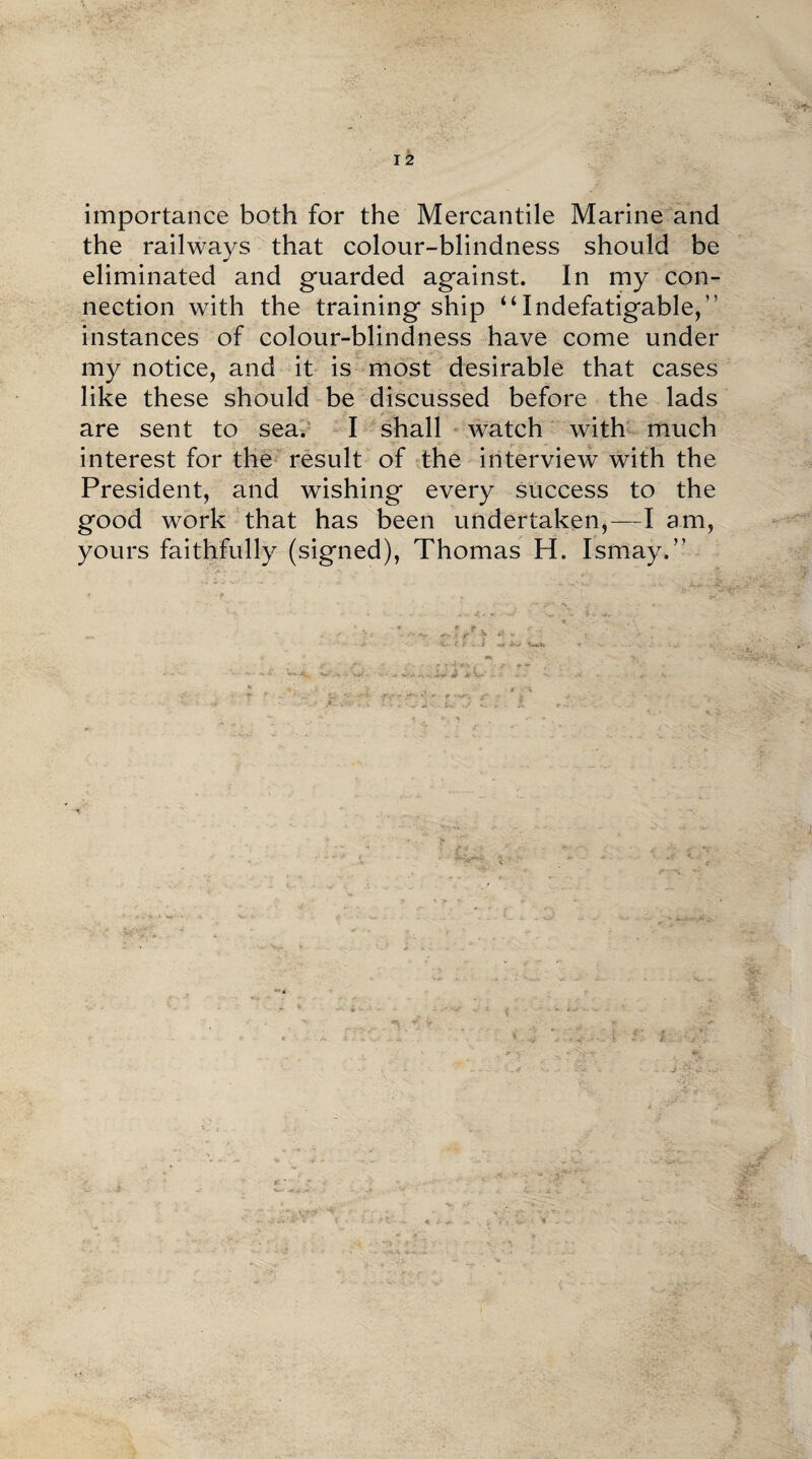 importance both for the Mercantile Marine and the railways that colour-blindness should be eliminated and guarded against. In my con¬ nection with the training ship “Indefatigable,” instances of colour-blindness have come under my notice, and it is most desirable that cases like these should be discussed before the lads are sent to sea. I shall watch with much interest for the result of the interview with the President, and wishing every success to the good work that has been undertaken,—I am, yours faithfully (signed), Thomas H. Ismay.”