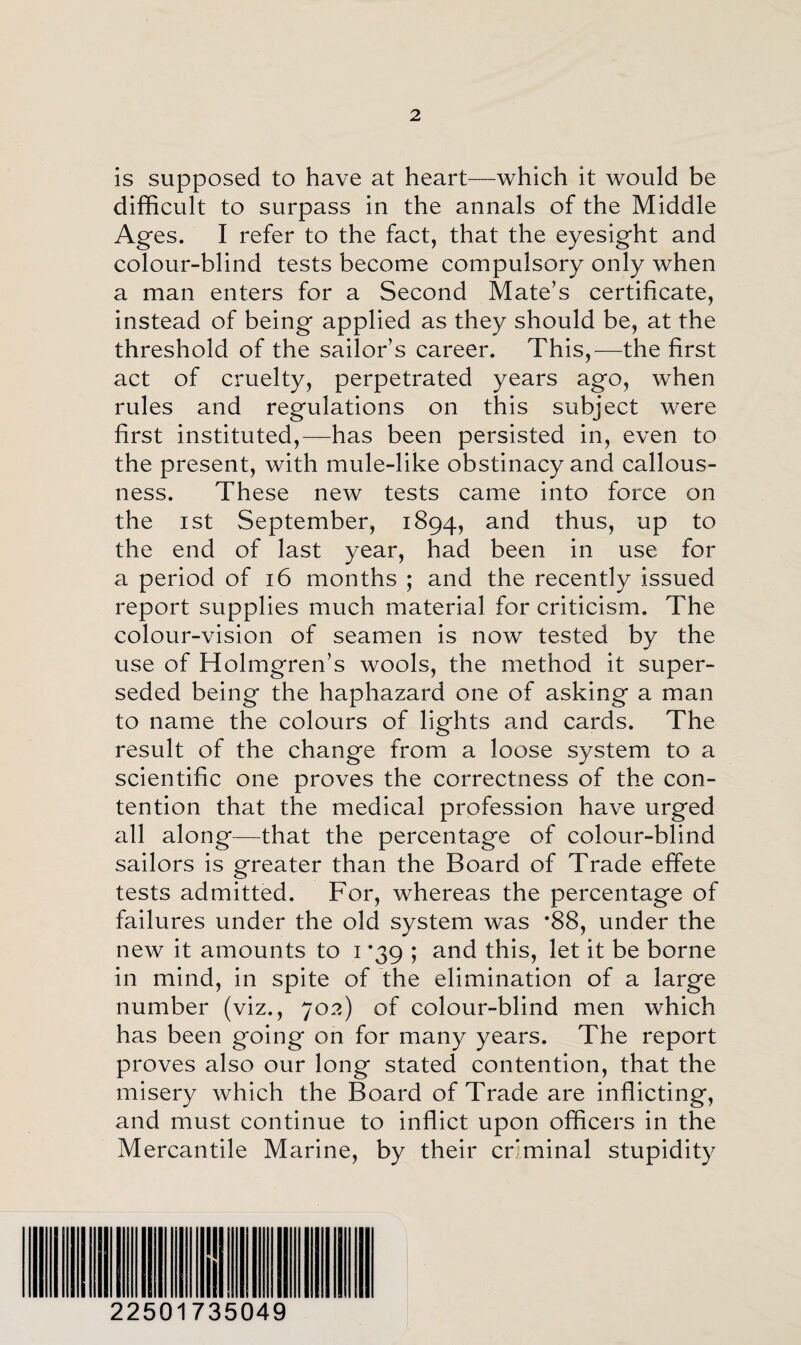 is supposed to have at heart—which it would be difficult to surpass in the annals of the Middle Ages. I refer to the fact, that the eyesight and colour-blind tests become compulsory only when a man enters for a Second Mate’s certificate, instead of being applied as they should be, at the threshold of the sailor’s career. This,—the first act of cruelty, perpetrated years ago, when rules and regulations on this subject were first instituted,—has been persisted in, even to the present, with mule-like obstinacy and callous¬ ness. These new tests came into force on the ist September, 1894, and thus, up to the end of last year, had been in use for a period of 16 months ; and the recently issued report supplies much material for criticism. The colour-vision of seamen is now tested by the use of Holmgren’s wools, the method it super¬ seded being the haphazard one of asking a man to name the colours of lights and cards. The result of the change from a loose system to a scientific one proves the correctness of the con¬ tention that the medical profession have urged all along—that the percentage of colour-blind sailors is greater than the Board of Trade effete tests admitted. For, whereas the percentage of failures under the old system was *88, under the new it amounts to 1 *39 ; and this, let it be borne in mind, in spite of the elimination of a large number (viz., 702) of colour-blind men which has been going on for many years. The report proves also our long stated contention, that the misery which the Board of Trade are inflicting, and must continue to inflict upon officers in the Mercantile Marine, by their criminal stupidity 22501735049