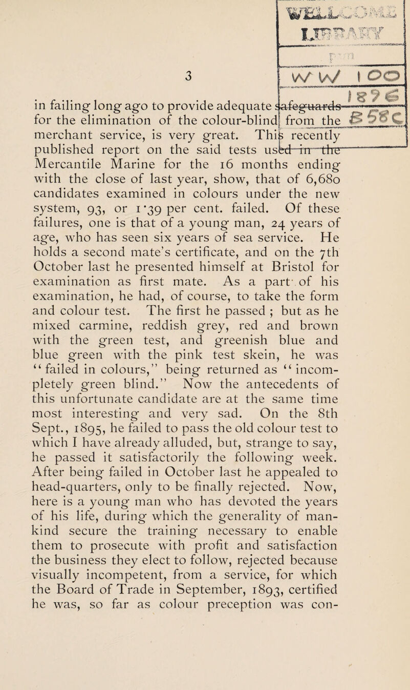 in failing long ago to provide adequate safegua^d^* for the elimination of the colour-blind! from the I? 3oC. merchant service, is very great. Thik recently published report on the said tests usW^n“~tir5“—— Mercantile Marine for the 16 months ending with the close of last year, show, that of 6,680 candidates examined in colours under the new system, 93, or 1 *39 per cent, failed. Of these failures, one is that of a young man, 24 years of age, who has seen six years of sea service. He holds a second mate’s certificate, and on the 7th October last he presented himself at Bristol for examination as first mate. As a part', of his examination, he had, of course, to take the form and colour test. The first he passed ; but as he mixed carmine, reddish grey, red and brown with the green test, and greenish blue and blue green with the pink test skein, he was u failed in colours,” being returned as u incom¬ pletely green blind.” Now the antecedents of this unfortunate candidate are at the same time most interesting and very sad. On the 8th Sept., 1895, he failed to pass the old colour test to which I have already alluded, but, strange to say, he passed it satisfactorily the following week. After being failed in October last he appealed to head-quarters, only to be finally rejected. Now, here is a young man who has devoted the years of his life, during which the generality of man¬ kind secure the training necessary to enable them to prosecute with profit and satisfaction the business they elect to follow, rejected because visually incompetent, from a service, for which the Board of Trade in September, 1893, certified he was, so far as colour preception was con-