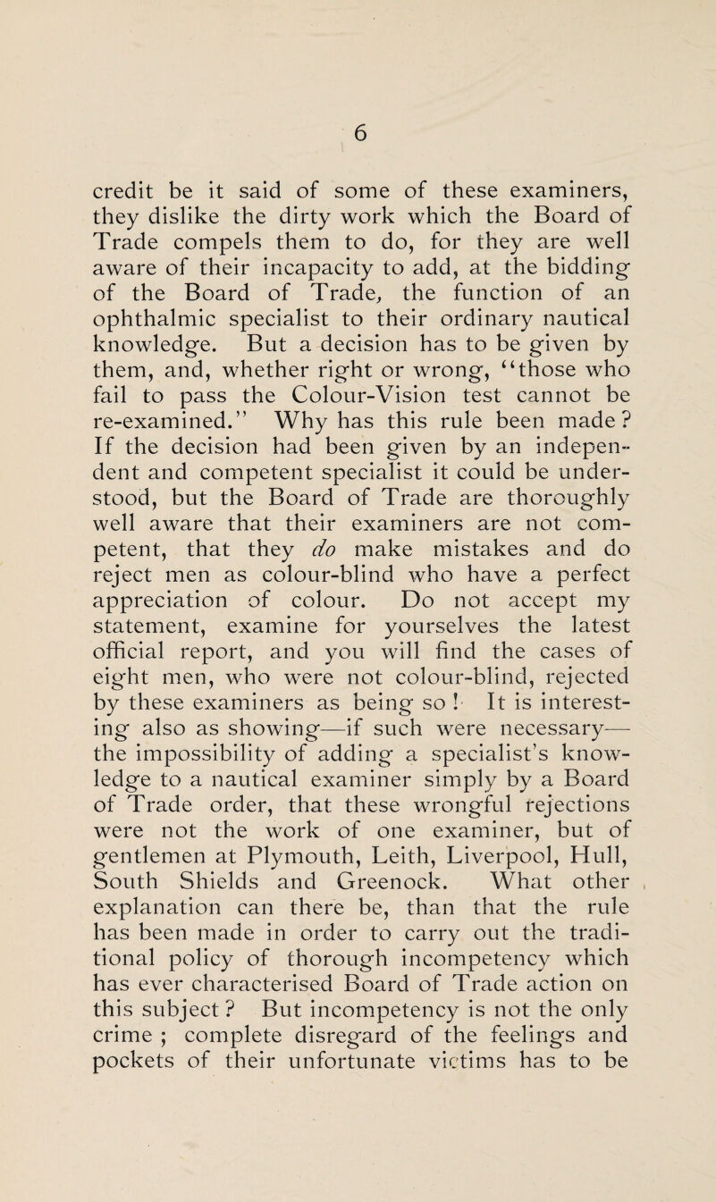 credit be it said of some of these examiners, they dislike the dirty work which the Board of Trade compels them to do, for they are well aware of their incapacity to add, at the bidding of the Board of Trade, the function of an ophthalmic specialist to their ordinary nautical knowledge. But a decision has to be given by them, and, whether right or wrong, “those who fail to pass the Colour-Vision test cannot be re-examined.” Why has this rule been made? If the decision had been given by an indepen¬ dent and competent specialist it could be under¬ stood, but the Board of Trade are thoroughly well aware that their examiners are not com¬ petent, that they do make mistakes and do reject men as colour-blind who have a perfect appreciation of colour. Do not accept my statement, examine for yourselves the latest official report, and you will find the cases of eight men, who were not colour-blind, rejected by these examiners as being so l It is interest¬ ing also as showing—if such were necessary-—- the impossibility of adding a specialist’s know¬ ledge to a nautical examiner simply by a Board of Trade order, that these wrongful rejections were not the work of one examiner, but of gentlemen at Plymouth, Leith, Liverpool, Hull, South Shields and Greenock. What other , explanation can there be, than that the rule has been made in order to carry out the tradi¬ tional policy of thorough incompetency which has ever characterised Board of Trade action on this subject ? But incompetency is not the only crime ; complete disregard of the feelings and pockets of their unfortunate victims has to be