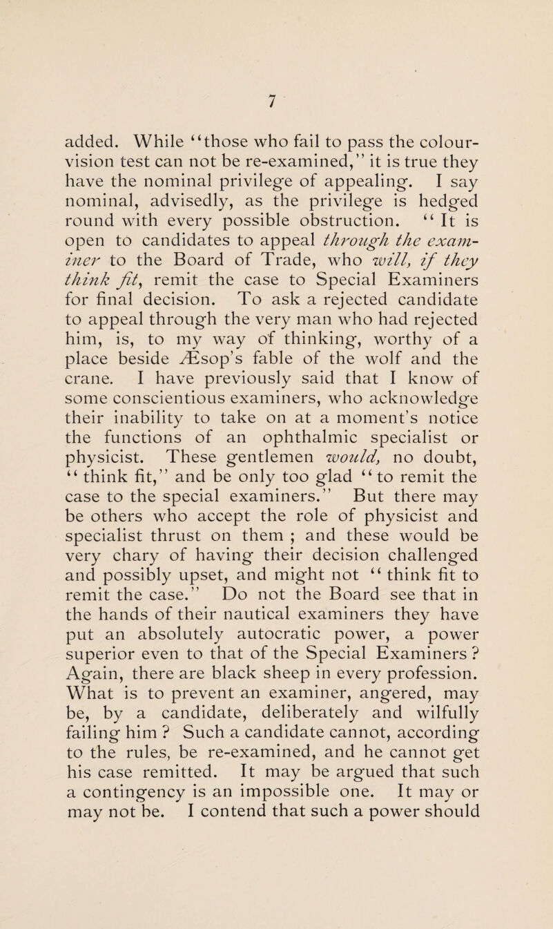 added. While “those who fail to pass the colour- vision test can not be re-examined,” it is true they have the nominal privilege of appealing. I say nominal, advisedly, as the privilege is hedged round with every possible obstruction. “It is open to candidates to appeal through the exam¬ iner to the Board of Trade, who will, if they think fit, remit the case to Special Examiners for final decision. To ask a rejected candidate to appeal through the very man who had rejected him, is, to my way of thinking, worthy of a place beside Aesop’s fable of the wolf and the crane. I have previously said that I know of some conscientious examiners, who acknowledge their inability to take on at a moment’s notice the functions of an ophthalmic specialist or physicist. These gentlemen zvoiild, no doubt, “ think fit,” and be only too glad “ to remit the case to the special examiners.” But there may be others who accept the role of physicist and specialist thrust on them ; and these would be very chary of having their decision challenged and possibly upset, and might not “ think fit to remit the case.” Do not the Board see that in the hands of their nautical examiners they have put an absolutely autocratic power, a power superior even to that of the Special Examiners ? Again, there are black sheep in every profession. What is to prevent an examiner, angered, may be, by a candidate, deliberately and wilfully failing him ? Such a candidate cannot, according to the rules, be re-examined, and he cannot get his case remitted. It may be argued that such a contingency is an impossible one. It may or may not be. I contend that such a power should