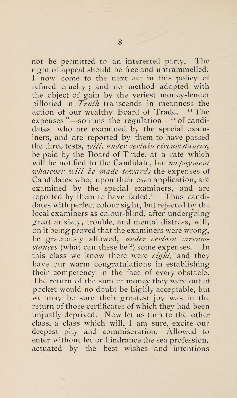 not be permitted to an interested party. The right of appeal should be free and untrammelled. I now come to the next act in this policy of refined cruelty ; and no method adopted with the object of gain by the veriest money-lender pilloried in Truth transcends in meanness the action of our wealthy Board of Trade. 44 The expenses”—so runs the regulation—“ of candi¬ dates who are examined by the special exam¬ iners, and are reported by them to have passed the three tests, will, under certain circumstances, be paid by the Board of Trade, at a rate which will be notified to the Candidate, but no payment whatever will be made towards the expenses of Candidates who, upon their own application, are examined by the special examiners, and are reported by them to have failed.” Thus candi¬ dates with perfect colour sight, but rejected by the local examiners as colour-blind, after undergoing great anxiety, trouble, and mental distress, will, on it being proved that the examiners were wrong, be graciously allowed, under certain circum¬ stances (what can these be?) some expenses. In this class we know there were eight, and they have our warm congratulations in establishing their competency in the face of every obstacle. The return of the sum of money they were out of pocket would no doubt be highly acceptable, but we may be sure their greatest joy was in the return of those certificates of which they had been unjustly deprived. Now let us turn to the other class, a class which will, I am sure, excite our deepest pity and commiseration. Allowed to enter without let or hindrance the sea profession, actuated by the best wishes and intentions