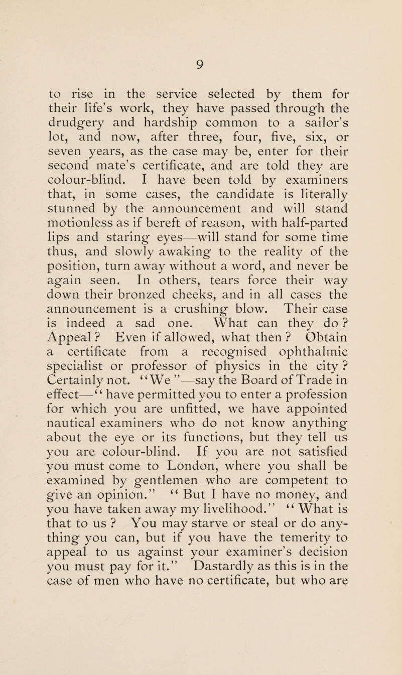 to rise in the service selected by them for their life’s work, they have passed through the drudgery and hardship common to a sailor’s lot, and now, after three, four, five, six, or seven years, as the case may be, enter for their second mate’s certificate, and are told they are colour-blind. I have been told by examiners that, in some cases, the candidate is literally stunned by the announcement and will stand motionless as if bereft of reason, with half-parted lips and staring eyes—will stand for some time thus, and slowly awaking to the reality of the position, turn away without a word, and never be again seen. In others, tears force their way down their bronzed cheeks, and in all cases the announcement is a crushing blow. Their case is indeed a sad one. What can they do ? Appeal ? Even if allowed, what then ? Obtain a certificate from a recognised ophthalmic specialist or professor of physics in the city ? Certainly not. uWe ”—say the Board of Trade in effect— “ have permitted you to enter a profession for which you are unfitted, we have appointed nautical examiners who do not know anything about the eye or its functions, but they tell us you are colour-blind. If you are not satisfied you must come to London, where you shall be examined by gentlemen who are competent to give an opinion.” u But I have no money, and you have taken away my livelihood.” “ What is that to us ? You may starve or steal or do any¬ thing you can, but if you have the temerity to appeal to us against your examiner’s decision you must pay for it.” Dastardly as this is in the case of men who have no certificate, but who are