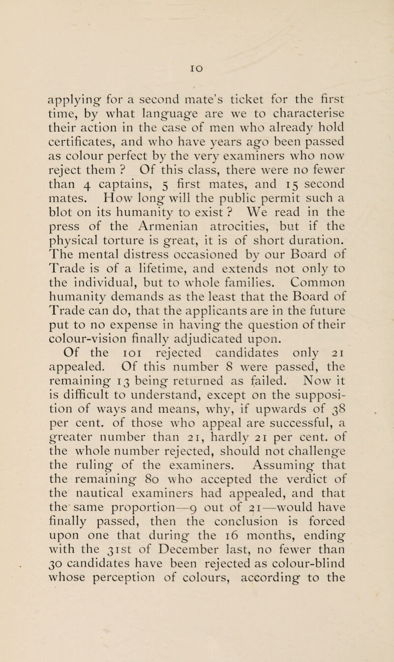 IO applying- for a second mate’s ticket for the first time, by what language are we to characterise their action in the case of men who already hold certificates, and who have years ago been passed as colour perfect by the very examiners who now reject them ? Of this class, there were no fewer than 4 captains, 5 first mates, and 15 second mates. How long will the public permit such a blot on its humanity to exist ? We read in the press of the Armenian atrocities, but if the physical torture is great, it is of short duration. The mental distress occasioned by our Board of Trade is of a lifetime, and extends not only to the individual, but to whole families. Common humanity demands as the least that the Board of Trade can do, that the applicants are in the future put to no expense in having the question of their colour-vision finally adjudicated upon. Of the 101 rejected candidates only 21 appealed. Of this number 8 were passed, the remaining 13 being returned as failed. Now it is difficult to understand, except on the supposi¬ tion of ways and means, why, if upwards of 38 per cent, of those who appeal are successful, a greater number than 21, hardly 21 per cent, of the whole number rejected, should not challenge the ruling of the examiners. Assuming that the remaining 80 who accepted the verdict of the nautical examiners had appealed, and that the'same proportion—9 out of 21—would have finally passed, then the conclusion is forced upon one that during the 16 months, ending with the 31st of December last, no fewer than 30 candidates have been rejected as colour-blind whose perception of colours, according to the