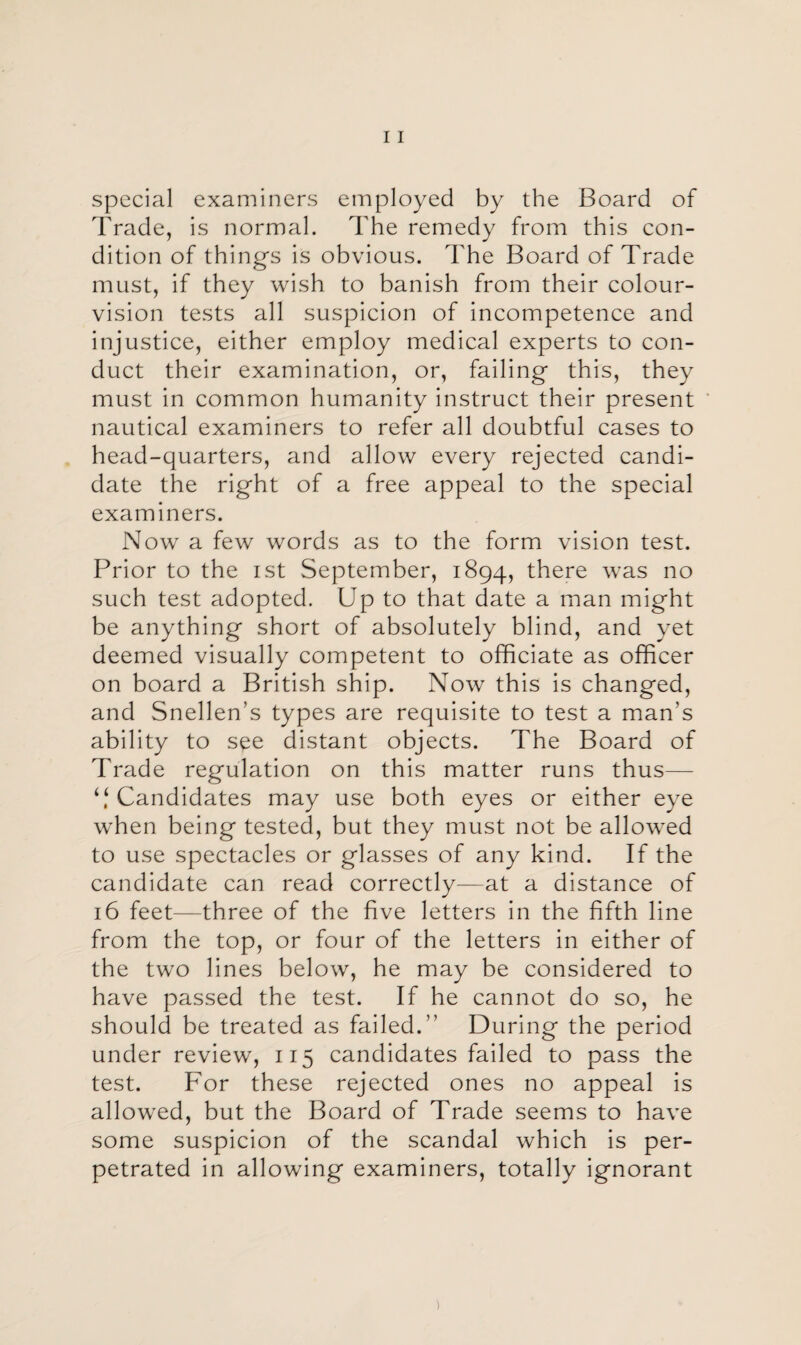 special examiners employed by the Board of Trade, is normal. The remedy from this con¬ dition of thing’s is obvious. The Board of Trade must, if they wish to banish from their colour- vision tests all suspicion of incompetence and injustice, either employ medical experts to con¬ duct their examination, or, failing this, they must in common humanity instruct their present nautical examiners to refer all doubtful cases to head-quarters, and allow every rejected candi¬ date the right of a free appeal to the special examiners. Now a few words as to the form vision test. Prior to the ist September, 1894, there was no such test adopted. Up to that date a man might be anything short of absolutely blind, and yet deemed visually competent to officiate as officer on board a British ship. Now this is changed, and Snellen’s types are requisite to test a man's ability to see distant objects. The Board of Trade regulation on this matter runs thus— “ Candidates may use both eyes or either eye when being tested, but they must not be allowed to use spectacles or glasses of any kind. If the candidate can read correctly—at a distance of 16 feet—three of the five letters in the fifth line from the top, or four of the letters in either of the two lines below, he may be considered to have passed the test. If he cannot do so, he should be treated as failed.” During the period under review, 115 candidates failed to pass the test. For these rejected ones no appeal is allowed, but the Board of Trade seems to have some suspicion of the scandal which is per¬ petrated in allowing examiners, totally ignorant