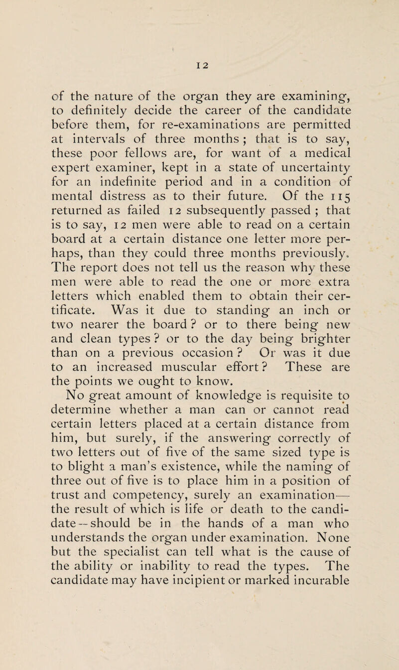 of the nature of the organ they are examining, to definitely decide the career of the candidate before them, for re-examinations are permitted at intervals of three months ; that is to say, these poor fellows are, for want of a medical expert examiner, kept in a state of uncertainty for an indefinite period and in a condition of mental distress as to their future. Of the 115 returned as failed 12 subsequently passed ; that is to say, 12 men were able to read on a certain board at a certain distance one letter more per¬ haps, than they could three months previously. The report does not tell us the reason why these men were able to read the one or more extra letters which enabled them to obtain their cer¬ tificate. Was it due to standing an inch or two nearer the board ? or to there being new and clean types ? or to the day being brighter than on a previous occasion ? Or was it due to an increased muscular effort ? These are the points we ought to know. No great amount of knowledge is requisite to determine whether a man can or cannot read certain letters placed at a certain distance from him, but surely, if the answering correctly of two letters out of five of the same sized type is to blight a man’s existence, while the naming of three out of five is to place him in a position of trust and competency, surely an examination— the result of which is life or death to the candi¬ date-should be in the hands of a man who understands the organ under examination. None but the specialist can tell what is the cause of the ability or inability to read the types. The candidate may have incipient or marked incurable