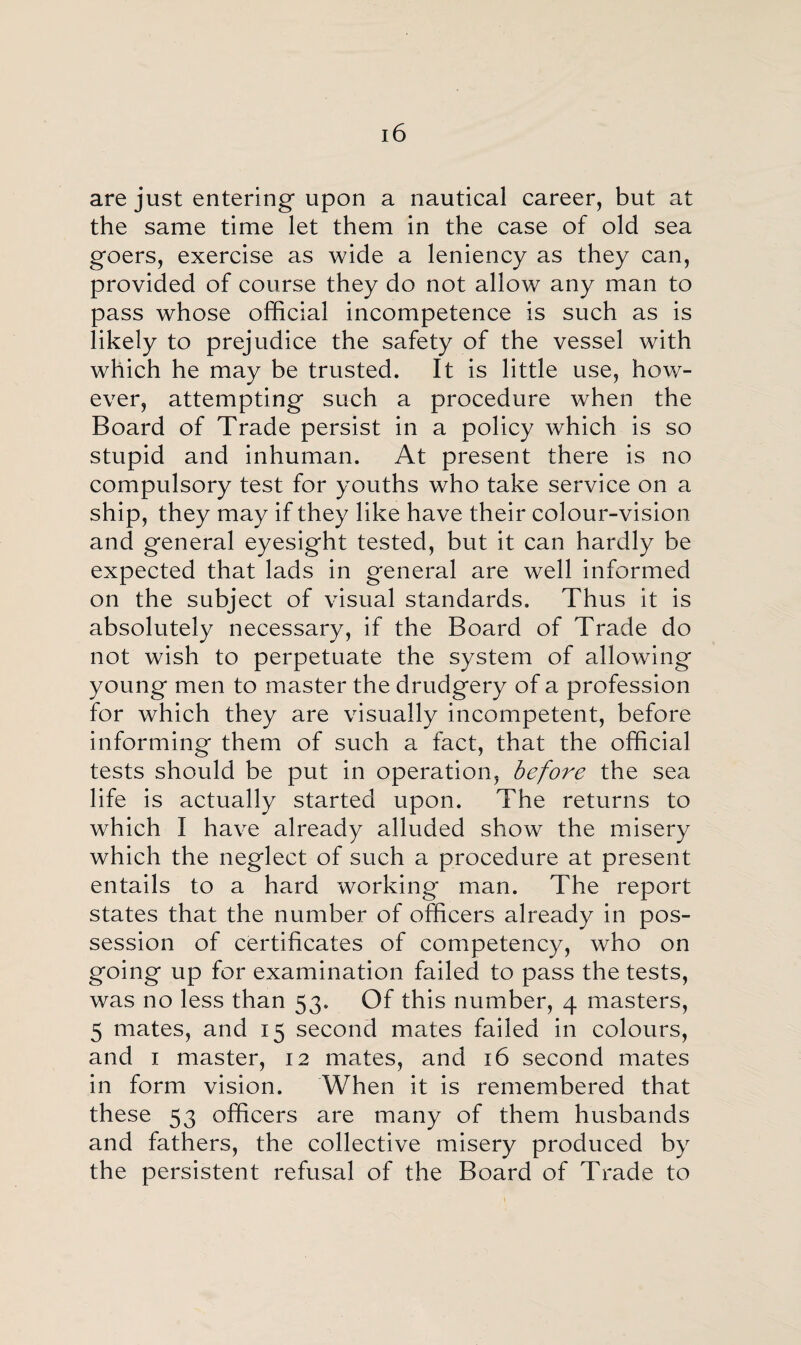 are just entering upon a nautical career, but at the same time let them in the case of old sea goers, exercise as wide a leniency as they can, provided of course they do not allow any man to pass whose official incompetence is such as is likely to prejudice the safety of the vessel with which he may be trusted. It is little use, how¬ ever, attempting such a procedure when the Board of Trade persist in a policy which is so stupid and inhuman. At present there is no compulsory test for youths who take service on a ship, they may if they like have their colour-vision and general eyesight tested, but it can hardly be expected that lads in general are well informed on the subject of visual standards. Thus it is absolutely necessary, if the Board of Trade do not wish to perpetuate the system of allowing young men to master the drudgery of a profession for which they are visually incompetent, before informing them of such a fact, that the official tests should be put in operation, before the sea life is actually started upon. The returns to which I have already alluded show the misery which the neglect of such a procedure at present entails to a hard working man. The report states that the number of officers already in pos¬ session of certificates of competency, who on going up for examination failed to pass the tests, was no less than 53. Of this number, 4 masters, 5 mates, and 15 second mates failed in colours, and 1 master, 12 mates, and 16 second mates in form vision. When it is remembered that these 53 officers are many of them husbands and fathers, the collective misery produced by the persistent refusal of the Board of Trade to