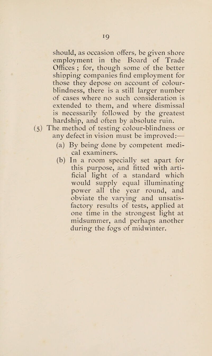 should, as occasion offers, be given shore employment in the Board of Trade Offices ; for, though some of the better shioping companies find employment for those they depose on account of colour¬ blindness, there is a still larger number of cases where no such consideration is extended to them, and where dismissal is necessarily followed by the greatest hardship, and often by absolute ruin. (5) The method of testing colour-blindness or any defect in vision must be improved:— (a) By being done by competent medi¬ cal examiners. (b) In a room specially set apart for this purpose, and fitted with arti¬ ficial light of a standard which would supply equal illuminating power all the year round, and obviate the varying and unsatis¬ factory results of tests, applied at one time in the strongest light at midsummer, and perhaps another during the fogs of midwinter.