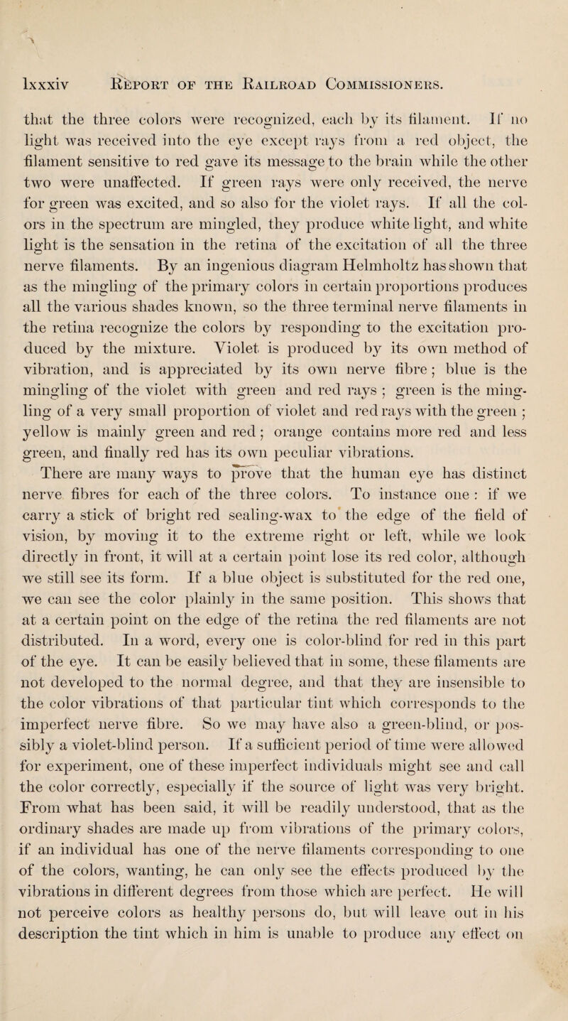 that the three colors were recognized, each by its filament. It no light was received into the eye except rays from a red object, the filament sensitive to red gave its message to the brain while the other two were unaffected. If green rays were only received, the nerve for green was excited, and so also for the violet rays. If all the col¬ ors in the spectrum are mingled, they produce white light, and white light is the sensation in the retina of the excitation of all the three nerve filaments. By an ingenious diagram Helmholtz has shown that as the mingling of the primary colors in certain proportions produces all the various shades known, so the three terminal nerve filaments in the retina recognize the colors by responding to the excitation pro¬ duced by the mixture. Violet, is produced by its own method of vibration, and is appreciated by its own nerve fibre ; blue is the mingling of the violet with green and red rays ; green is the ming¬ ling of a very small proportion of violet and red rays with the green ; yellow is mainly green and red ; orange contains more red and less green, and finally red has its own peculiar vibrations. There are many ways to prove that the human eye has distinct nerve fibres for each of the three colors. To instance one : if we carry a stick of bright red sealing-wax to the edge of the field of vision, by moving it to the extreme right or left, while we look directly in front, it will at a certain point lose its red color, although we still see its form. If a blue object is substituted for the red one, we can see the color plainly in the same position. This shows that at a certain point on the edge of the retina the red filaments are not distributed. In a word, every one is color-blind for red in this part of the eye. It can be easily believed that in some, these filaments are not developed to the normal degree, and that they are insensible to the color vibrations of that particular tint which corresponds to the imperfect nerve fibre. So we may have also a green-blind, or pos¬ sibly a violet-blind person. If a sufficient period of time were allowed for experiment, one of these imperfect individuals might see and call the color correctly, especially if the source of light was very bright. From what has been said, it will be readily understood, that as the ordinary shades are made up from vibrations of the primary colors, if an individual has one of the nerve filaments corresponding to one of the colors, wanting, he can only see the effects produced by the vibrations in different degrees from those which are perfect. He will not perceive colors as healthy persons do, but will leave out in his description the tint which in him is unable to produce any effect on