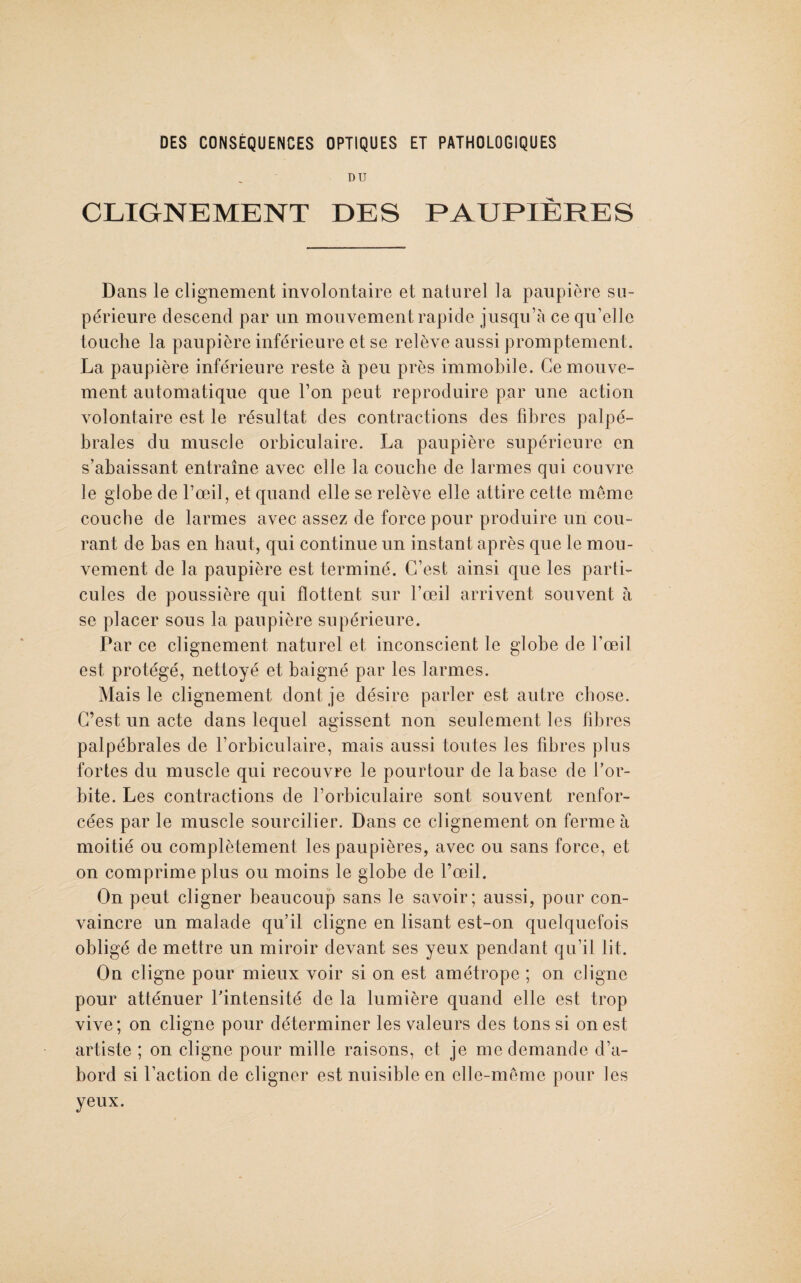 DU CLIGNEMENT DES PAUPIÈRES Dans le clignement involontaire et naturel la paupière su¬ périeure descend par un mouvement rapide jusqu’à ce qu’elle touche la paupière inférieure et se relève aussi promptement. La paupière inférieure reste à peu près immobile. Ce mouve¬ ment automatique que l’on peut reproduire par une action volontaire est le résultat des contractions des fibres palpé¬ brales du muscle orbiculaire. La paupière supérieure en s’abaissant entraîne avec elle la couche de larmes qui couvre le globe de l’œil, et quand elle se relève elle attire cette même couche de larmes avec assez de force pour produire un cou¬ rant de bas en haut, qui continue un instant après que le mou¬ vement de la paupière est terminé. C’est ainsi que les parti¬ cules de poussière qui flottent sur l’œil arrivent souvent à se placer sous la paupière supérieure. Par ce clignement naturel et inconscient le globe de l’œil est protégé, nettoyé et baigné par les larmes. Mais le clignement dont je désire parler est autre chose. C’est un acte dans lequel agissent non seulement les fibres palpébrales de l’orbiculaire, mais aussi toutes les fibres plus fortes du muscle qui recouvre le pourtour de la base de l’or¬ bite. Les contractions de l’orbiculaire sont souvent renfor¬ cées par le muscle sourcilier. Dans ce clignement on ferme à moitié ou complètement les paupières, avec ou sans force, et on comprime plus ou moins le globe de l’œil. On peut cligner beaucoup sans le savoir; aussi, pour con¬ vaincre un malade qu’il cligne en lisant est-on quelquefois obligé de mettre un miroir devant ses yeux pendant qu’il lit. On cligne pour mieux voir si on est amétrope ; on cligne pour atténuer l’intensité de la lumière quand elle est trop vive; on cligne pour déterminer les valeurs des tons si on est artiste ; on cligne pour mille raisons, et je me demande d’a¬ bord si l’action de cligner est nuisible en elle-même pour les yeux.