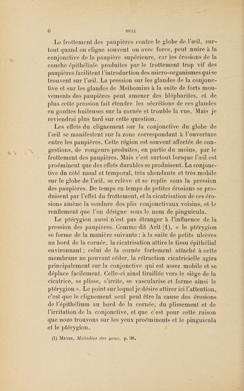 «à V Le frottement des paupières contre le globe de l’œil, sur¬ tout quand on cligne souvent ou avec force, peut nuire à la conjonctive de la paupière supérieure, car les érosions de la couche épithéliale produites par le frottement trop vif des paupières facilitent l’introduction des micro-organismes qui se trouvent sur l'œil. La pression sur les glandes de la conjonc¬ tive et sur les glandes de Meibomius à la suite de forts mou¬ vements des paupières peut amener des blépharites, et de plus cette pression fait étendre les sécrétions de ces glandes en gouttes huileuses sur la cornée et trouble la vue. Mais je reviendrai plus tard sur cette question. Les effets du clignement sur la conjonctive du globe de l’œil se manifestent sur la zone correspondant à l’ouverture entre les paupières. Cette région est souvent affectée de con¬ gestions, de rougeurs produites, en partie du moins, par le frottement des paupières. Mais c’est surtout lorsque l’œil est proéminent que des effets durables se produisent. La conjonc¬ tive du côté nasal et temporal, très abondante et très mobile sur le globe de l’œil, se relève et se replie sous la pression des paupières. De temps en temps de petites érosions se pro¬ duisent par l’effet du frottement, et la cicatrisation de ces éro¬ sions amène la soudure des plis conjonctivaux voisins, et le renflement que bon désigne sous le nom de pinguicula. Le ptérygion aussi n’est pas étranger à l’influence de la pression des paupières. Comme dit Arlt (1), « le ptérygion se forme de la manière suivante : à la suite de petits ulcères au bord de la cornée, la cicatrisation attire le tissu épithélial environnant ; celui de la cornée fortement attaché à cette membrane ne pouvant céder, la rétraction cicatricielle agira principalement sur la conjonctive qui est assez mobile et se déplace facilement. Celle-ci ainsi tiraillée vers le siège de la cicatrice, se plisse, s’irrite, se vascularisé et forme ainsi le ptérygion ». Le point sur lequel je désire attirer ici l’attention, c’est que le clignement seul peut être la cause des érosions de l’épithélium au bord de la cornée, du plissement et de l’irritation de la conjonctive, et que c’est pour cette raison que nous trouvons sur les yeux proéminents et le pinguicula et le ptérygion.