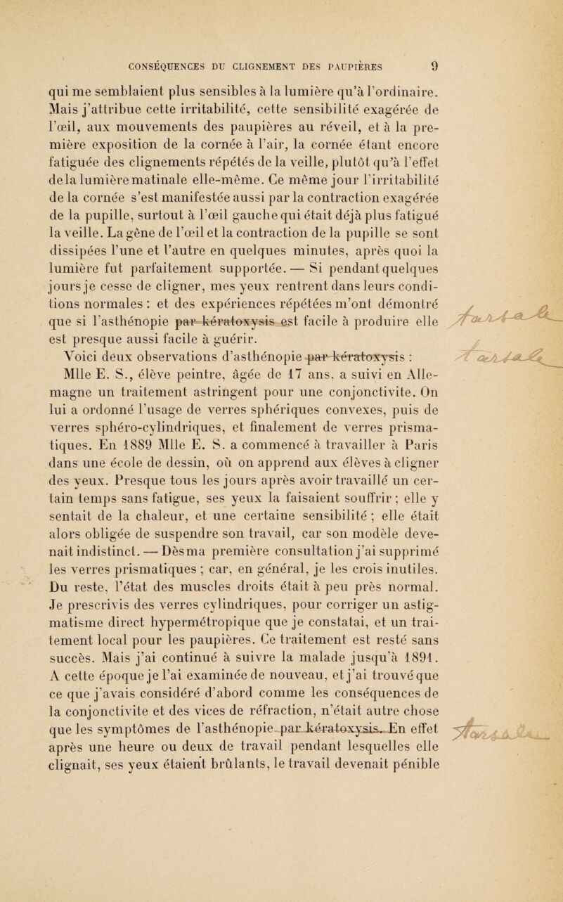 qui me semblaient plus sensibles à la lumière qu’à l’ordinaire. Mais j’attribue cette irritabilité, cette sensibilité exagérée de l’œil, aux mouvements des paupières au réveil, et à la pre¬ mière exposition de la cornée à l’air, la cornée étant encore fatiguée des clignements répétés de la veille, plutôt qu’à l’effet delà lumière matinale elle-même. Ce même jour l’irritabilité de la cornée s’est manifestée aussi par la contraction exagérée de la pupille, surtout à l’œil gauche qui était déjà plus fatigué la veille. La gêne de l’œil et la contraction de la pupille se sont dissipées l’une et l’autre en quelques minutes, après quoi la lumière fut parfaitement supportée.— Si pendant quelques jours je cesse de cligner, mes yeux rentrent dans leurs condi¬ tions normales : et des expériences répétées m’ont démontré que si l'asthénopie par kératoxysis est facile à produire elle est presque aussi facile à guérir. Voici deux observations d’asthénopie par kératoxysis : Mlle E. S., élève peintre, âgée de 17 ans, a suivi en Alle¬ magne un traitement astringent pour une conjonctivite. On lui a ordonné l’usage de verres sphériques convexes, puis de verres sphéro-cylindriques, et finalement de verres prisma¬ tiques. En 1889 Mlle E. S. a commencé à travailler à Paris dans une école de dessin, où on apprend aux élèves à cligner des yeux. Presque tous les jours après avoir travaillé un cer¬ tain temps sans fatigue, ses yeux la faisaient souffrir; elle y sentait de la chaleur, et une certaine sensibilité ; elle était alors obligée de suspendre son travail, car son modèle deve¬ nait indistinct. — Dès ma première consultation j’ai supprimé les verres prismatiques ; car, en général, je les crois inutiles. Du reste, l’état des muscles droits était à peu près normal. Je prescrivis des verres cylindriques, pour corriger un astig¬ matisme direct hypermétropique que je constatai, et un trai¬ tement local pour les paupières. Ce traitement est resté sans succès. Mais j’ai continué à suivre la malade jusqu’à 1891. A cette époque je l’ai examinée de nouveau, et j’ai trouvéque ce que j’avais considéré d’abord comme les conséquences de la conjonctivite et des vices de réfraction, n’était autre chose que les symptômes de l’asthénopie par kératoxysis. En effet yf] ' , ^ ^ après une heure ou deux de travail pendant lesquelles elle clignait, ses yeux étaient brûlants, le travail devenait pénible