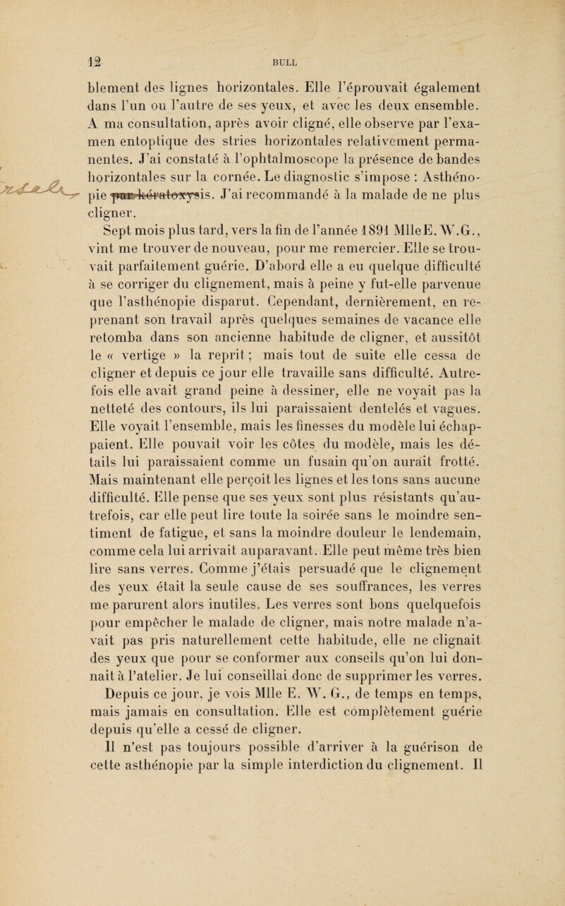 blement des lignes horizontales. Elle l’éprouvait également dans l’un ou l’autre de ses yeux, et avec les deux ensemble. A ma consultation, après avoir cligné, elle observe par l’exa¬ men entoptique des stries horizontales relativement perma¬ nentes. J’ai constaté à l’ophtalmoscope la présence de bandes horizontales sur la cornée. Le diagnostic s’impose : Asthéno¬ pie f^irf^^atecysis. J’ai recommandé à la malade de ne plus cligner. Sept mois plus tard, vers la fin de l’année 1891 MlleE. W.G., vint me trouver de nouveau, pour me remercier. Elle se trou¬ vait parfaitement guérie. D’abord elle a eu quelque difficulté à se corriger du clignement, mais à peine y fut-elle parvenue que l’asthénopie disparut. Cependant, dernièrement, en re¬ prenant son travail après quelques semaines de vacance elle retomba dans son ancienne habitude de cligner, et aussitôt le « vertige » la reprit ; mais tout de suite elle cessa de cligner et depuis ce jour elle travaille sans difficulté. Autre¬ fois elle avait grand peine à dessiner, elle ne voyait pas la netteté des contours, ils lui paraissaient dentelés et vagues. Elle voyait l’ensemble, mais les finesses du modèle lui échap¬ paient. Elle pouvait voir les côtes du modèle, mais les dé¬ tails lui paraissaient comme un fusain qu’on aurait frotté. Mais maintenant elle perçoit les lignes et les tons sans aucune difficulté. Elle pense que ses yeux sont plus résistants qu’au- trefois, car elle peut lire toute la soirée sans le moindre sen¬ timent de fatigue, et sans la moindre douleur le lendemain, comme cela lui arrivait auparavant. Elle peut meme très bien lire sans verres. Comme j’étais persuadé que le clignement des yeux était la seule cause de ses souffrances, les verres me parurent alors inutiles. Les verres sont bons quelquefois pour empêcher le malade de cligner, mais notre malade n’a¬ vait pas pris naturellement cette habitude, elle ne clignait des yeux que pour se conformer aux conseils qu’on lui don¬ nait à l’atelier. Je lui conseillai donc de supprimer les verres. Depuis ce jour, je vois Mlle E. W. G., de temps en temps, mais jamais en consultation. Elle est complètement guérie depuis qu’elle a cessé de cligner. Il n’est pas toujours possible d’arriver à la guérison de cette asthénopie par la simple interdiction du clignement. Il