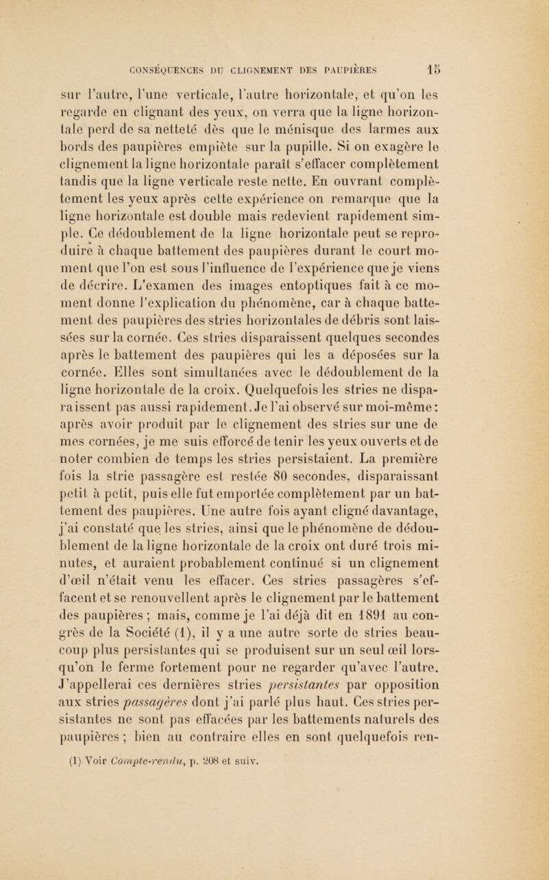 sur l’autre, l’une verticale, l'autre horizontale, et qu’on les regarde en clignant des yeux, on verra que la ligne horizon¬ tale perd de sa netteté dès que le ménisque des larmes aux bords des paupières empiète sur la pupille. Si on exagère le clignement la ligne horizontale paraît s’effacer complètement tandis que la ligne verticale reste nette. En ouvrant complè¬ tement les yeux après cette expérience on remarque que la ligne horizontale est double mais redevient rapidement sim¬ ple. Ce dédoublement de la ligne horizontale peut se repro¬ duire à chaque battement des paupières durant le court mo¬ ment que l’on est sous l’influence de l’expérience que je viens de décrire. L’examen des images entoptiques fait à ce mo¬ ment donne l’explication du phénomène, car à chaque batte¬ ment des paupières des stries horizontales de débris sont lais¬ sées sur la cornée. Ces stries disparaissent quelques secondes après le battement des paupières qui les a déposées sur la cornée. Elles sont simultanées avec le dédoublement de la ligne horizontale de la croix. Quelquefois les stries ne dispa¬ raissent pas aussi rapidement. Je l’ai observé sur moi-même: après avoir produit par le clignement des stries sur une de mes cornées, je me suis efforcé de tenir les yeux ouverts et de noter combien de temps les stries persistaient. La première fois la strie passagère est restée 80 secondes, disparaissant petit à petit, puis elle fut emportée complètement par un bat¬ tement des paupières. Une autre fois ayant cligné davantage, j’ai constaté que les stries, ainsi que le phénomène de dédou¬ blement de la ligne horizontale de la croix ont duré trois mi¬ nutes, et auraient probablement continué si un clignement d’œil n’était venu les effacer. Ces stries passagères s’ef¬ facent et se renouvellent après le clignement par le battement des paupières ; mais, comme je l’ai déjà dit en 1891 au con¬ grès de la Société (1), il y a une autre sorte de stries beau¬ coup plus persistantes qui se produisent sur un seul œil lors¬ qu’on le ferme fortement pour ne regarder qu’avec l’autre. J’appellerai ces dernières stries persistantes par opposition aux stries passagères dont j’ai parlé plus haut. Ces stries per¬ sistantes ne sont pas effacées par les battements naturels des paupières ; bien au contraire elles en sont quelquefois ren¬ tl) Voir Compte-rendu, p. 208 et suiv.