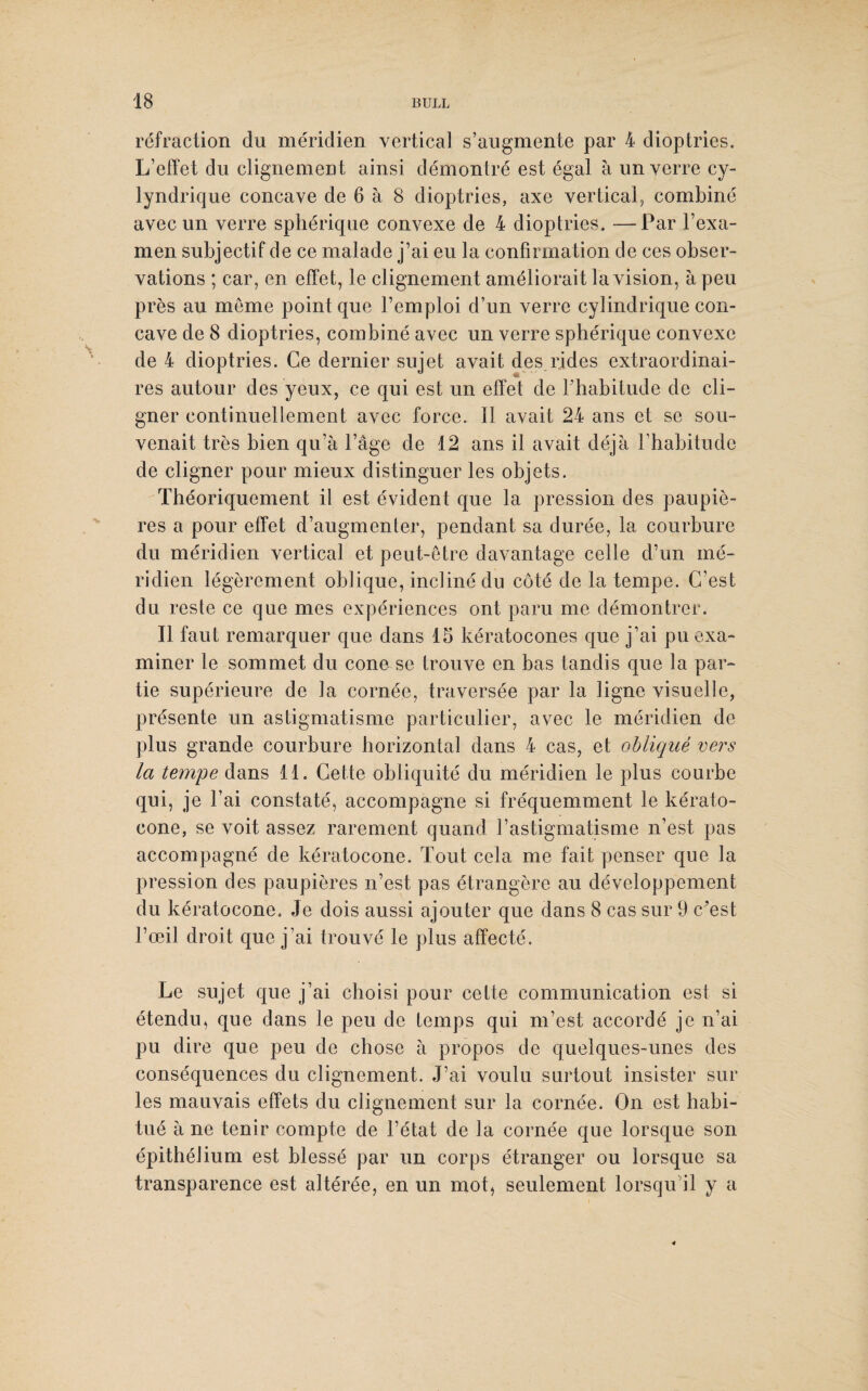 réfraction cîu méridien vertical s’augmente par 4 dioptries. L’effet du clignement ainsi démontré est égal à un verre cy- lyndrique concave de 6 à 8 dioptries, axe vertical, combiné avec un verre sphérique convexe de 4 dioptries. —Par l’exa¬ men subjectif de ce malade j’ai eu la confirmation de ces obser¬ vations ; car, en effet, le clignement améliorait la vision, à peu près au meme point que l’emploi d’un verre cylindrique con¬ cave de 8 dioptries, combiné avec un verre sphérique convexe de 4 dioptries. Ce dernier sujet avait des rides extraordinai¬ res autour des yeux, ce qui est un effet de l’habitude de cli¬ gner continuellement avec force. 11 avait 24 ans et se sou¬ venait très bien qu’à l’âge de 12 ans il avait déjà l’habitude de cligner pour mieux distinguer les objets. Théoriquement il est évident que la pression des paupiè¬ res a pour effet d’augmenter, pendant sa durée, la courbure du méridien vertical et peut-être davantage celle d’un mé¬ ridien légèrement oblique, incliné du côté de la tempe. C’est du reste ce que mes expériences ont paru me démontrer. Il faut remarquer que dans 15 kératocones que j’ai pu exa¬ miner le sommet du cône se trouve en bas tandis que la par¬ tie supérieure de la cornée, traversée par la ligne visuelle, présente un astigmatisme particulier, avec le méridien de plus grande courbure horizontal dans 4 cas, et obliqué vers la tempe dans 11. Cette obliquité du méridien le plus courbe qui, je F ai constaté, accompagne si fréquemment le kérato- cone, se voit assez rarement quand l’astigmatisme n’est pas accompagné de kératocone. Tout cela me fait penser que la pression des paupières n’est pas étrangère au développement du kératocone. Je dois aussi ajouter que dans 8 cas sur 9 c’est l’œil droit que j’ai trouvé le plus affecté. Le sujet que j’ai choisi pour cette communication es! si étendu^ que dans le peu de temps qui m’est accordé je n’ai pu dire que peu de chose à propos de quelques-unes des conséquences du clignement. J’ai voulu surtout insister sur les mauvais effets du clignement sur la cornée. On est habi¬ tué à ne tenir compte de l’état de la cornée que lorsque son épithélium est blessé par un corps étranger ou lorsque sa transparence est altérée, en un mot* seulement lorsqu il y a