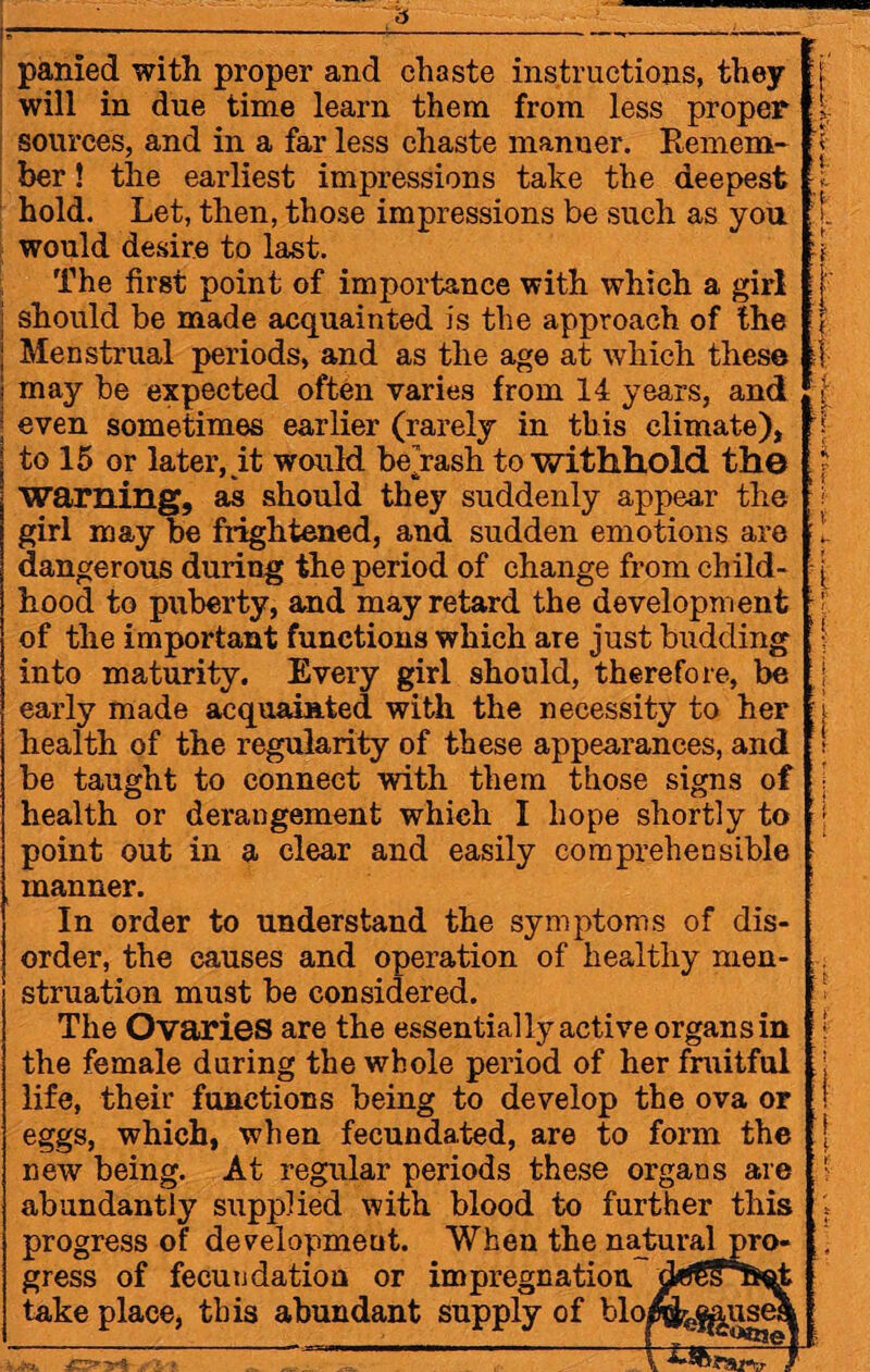 panied with proper and chaste instructions, they will in due time learn them from less proper sources, and in a far less chaste manner. Remem¬ ber ! the earliest impressions take the deepest hold. Let, then, those impressions be such as you would desire to last. The first point of importance with which a girl should be made acquainted is the approach of the Menstrual periods, and as the age at which these may be expected often varies from 14 years, and even sometimes earlier (rarely in this climate), to 15 or later, it would be’rash to withhold the warning, as should they suddenly appear the girl may be frightened, and sudden emotions are dangerous during the period of change from child¬ hood to puberty, and may retard the development of the important functions which are just budding into maturity. Every girl should, therefore, be early made acquainted with the necessity to her health of the regularity of these appearances, and be taught to connect with them those signs of health or derangement whieh I hope shortly to point out in a clear and easily comprehensible manner. In order to understand the symptoms of dis¬ order, the eanses and operation of healthy men¬ struation must he considered. The Ovaries are the essentially active organs in the female during the whole period of her fruitful life, their functions being to develop the ova or eggs, which, when fecundated, are to form the new being. At regular periods these organs are abundantly supplied with blood to further this progress of development. When the natural gress of fecundation or impregnation take place, this abundant supply of bloi 7r$