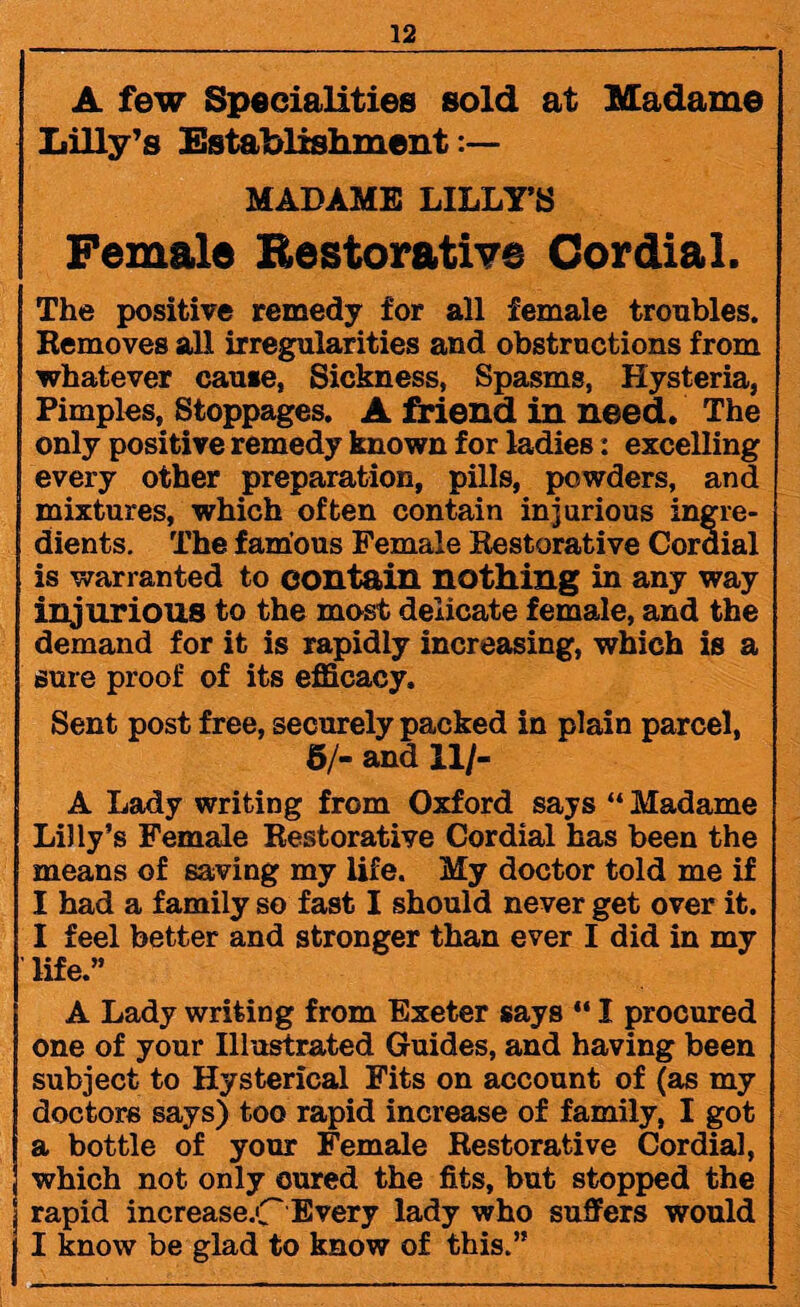 A few Specialities sold at Madame Lilly’s Establishment:— MADAME LILLY’S ( Female Restorative Cordial. The positive remedy for all female troubles. Removes all irregularities and obstructions from whatever cause, Sickness, Spasms, Hysteria, Pimples, Stoppages. A friend in need. The only positive remedy known for ladies: excelling every other preparation, pills, powders, and mixtures, which often contain injurious ingre¬ dients. The famous Female Restorative Cordial is warranted to contain nothing in any way injurious to the most delicate female, and the demand for it is rapidly increasing, which is a sure proof of its efficacy. Sent post free, securely packed in plain parcel, 6/- and 11/- A Lady writing from Oxford says “ Madame Lilly’s Female Restorative Cordial has been the means of saving my life. My doctor told me if I had a family so fast I should never get over it. I feel better and stronger than ever I did in my life.” A Lady writing from Exeter says “ I procured one of your Illustrated Guides, and having been subject to Hysterical Fits on account of (as my doctors says) too rapid increase of family, I got a bottle of your Female Restorative Cordial, which not only cured the fits, but stopped the rapid increase.C Every lady who suffers would I know be glad to know of this.”