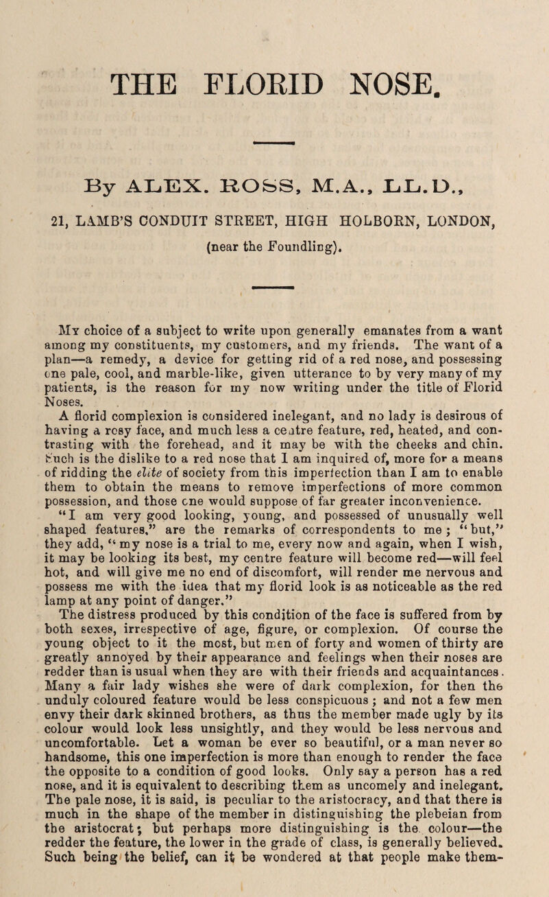 THE FLORID NOSE By ALEX. RObS, M.A., LL.U„ 21, LAMB’S CONDUIT STREET, HIGH HOLBORN, LONDON, (near the Foundling). My choice of a subject to write upon generally emanates from a want among my constituents, my customers, and my friends. The want of a plan—a remedy, a device for getting rid of a red nose, and possessing one pale, cool, and marble-like, given utterance to by very many of my patients, is the reason for my now writing under the title of Florid Noses. A florid complexion is considered inelegant, and no lady is desirous of having a rosy face, and much less a ceatre feature, red, heated, and con¬ trasting with the forehead, and it may be with the cheeks and chin, b'uch is the dislike to a red nose that 1 am inquired of, more for a means of ridding the elite of society from this imperfection than I am to enable them to obtain the means to remove imperfections of more common possession, and those one would suppose of far greater inconvenience. “I am very good looking, young, and possessed of unusually well shaped features,” are the remarks of correspondents to me; “but,’' they add, “ my nose is a trial to me, every now and again, when I wish, it may be looking its best, my centre feature will become red—will feel hot, and will give me no end of discomfort, will render me nervous and possess me with the idea that my florid look is as noticeable as the red lamp at any point of danger.” The distress produced by this condition of the face is suffered from by both sexes, irrespective of age, figure, or complexion. Of course the young object to it the most, but men of forty and women of thirty are greatly annoyed by their appearance and feelings when their noses are redder than is usual when they are with their friends and acquaintances. Many a fair lady wishes she were of dark complexion, for then th6 unduly coloured feature would be less conspicuous ; and not a few men envy their dark skinned brothers, as thus the member made ugly by its colour would look less unsightly, and they would be less nervous and uncomfortable. Let a woman be ever so beautiful, or a man never so handsome, this one imperfection is more than enough to render the face the opposite to a condition of good looks. Only say a person has a red nose, and it is equivalent to describing them as uncomely and inelegant. The pale nose, it is said, is peculiar to the aristocracy, and that there is much in the shape of the member in distinguishing the plebeian from the aristocrat; but perhaps more distinguishing is the colour—the redder the feature, the lower in the grade of class, is generally believed. Such being the belief, can it be wondered at that people make them-