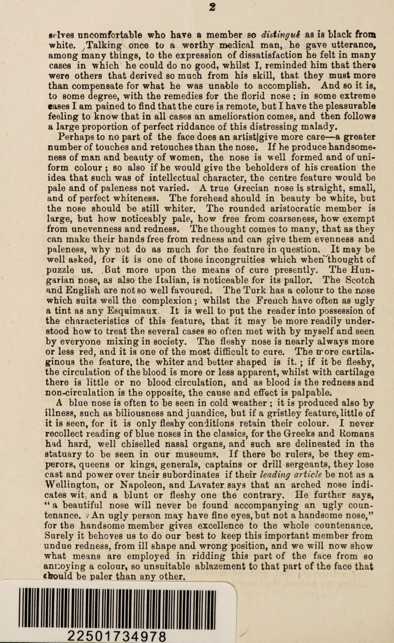 selves uncomfortable who have a member so distingui as is black from white. .Talking once to a worthy medical man, he gave utterance, among many things, to the expression of dissatisfaction he felt in many cases in which he could do no good, whilst I, reminded him that there were others that derived so much from his skill, that they must more than compensate for what he was unable to accomplish. And so it is, to some degree, with the remedies for the florid nose ; in some extreme eases I am pained to find that the cure is remote, but I have the pleasurable feeling to know that in all cases an amelioration comes, and then follows a large proportion of perfect riddance of this distressing malady. Perhaps to no part of the face does an artist|give more care—a greater number of touches and retouches than the nose. If he produce handsome, ness of man and beauty of women, the nose is well formed and of uni¬ form colour ; so also if he would give the beholders of his creation the idea that such was of intellectual character, the centre feature would bo pale and of paleness not varied. A true Grecian nose is straight, small, and of perfect whiteness. The forehead should in beauty be white, but the nose should be still whiter. The rounded aristocratic member is large, but how noticeably pale, how free from coarseness, how exempt from unevenness and redness. The thought comes to many, that as they can make their handsfree from redness and can give them evenness and paleness, why not do as much for the feature in question. It may be well asked, for it is one of those incongruities which when'ihought of puzzle us. But more upon the means of cure presently. The Hun¬ garian nose, as also the Italian, is noticeable for its pallor. The Scotch and English are not so well favoured. The Turk has a colour to the mose which suits well the complexion; whilst the French have often as ugly a tint as any Esquimaux, It is well to put the reader into possession of the characteristics of this feature, that it may be more readily under¬ stood how to treat the several cases so often met with by myself and seen by everyone mixing in society. The fleshy nose is nearly always more or less red, and it is one of the most difficult to cure. The more cartila¬ ginous the feature, the whiter and better shaped is it. ; if it be fleshy, the circulation of the blood is more or less apparent, whilst with cartilage there is little or no blood circulation, and as blood is the redness and non-circulation is the opposite, the cause and effect is palpable. A blue nose is often to be seen in cold weather ; it is produced also by illness, such as biliousness and juandice, but if a gristley feature, little of it is seen, for it is only fleshy conditions retain their colour. I never recollect reading of blue noses in the classics, for the Greeks and Romans had hard, well chiselled nasal organs, and such are delineated in the statuary to be seen in our museums. If there be rulers, be they em¬ perors, queens or kings, generals, captains or drill sergeants, they lose cast and power over tneir subordinates if their leading article be not as a Wellington, or Napoleon, and Lavater says that an arched nose indi¬ cates wit: and a blunt or fleshy one the contrary. He further says, “ a beautiful nose will never be found accompanying an ugly coun¬ tenance. j> An ugly person may have fine eyes, but not a handsome nose,” for the handsome member gives excellence to the whole countenance. Surely it behoves us to do our best to keep this important member from undue redness, from ill shape and wrong position, and we will now show what means are employed in ridding this part of the face from so ancoying a colour, so unsuitable ablazement to that part of the face that chould be paler than any other. 22501734978