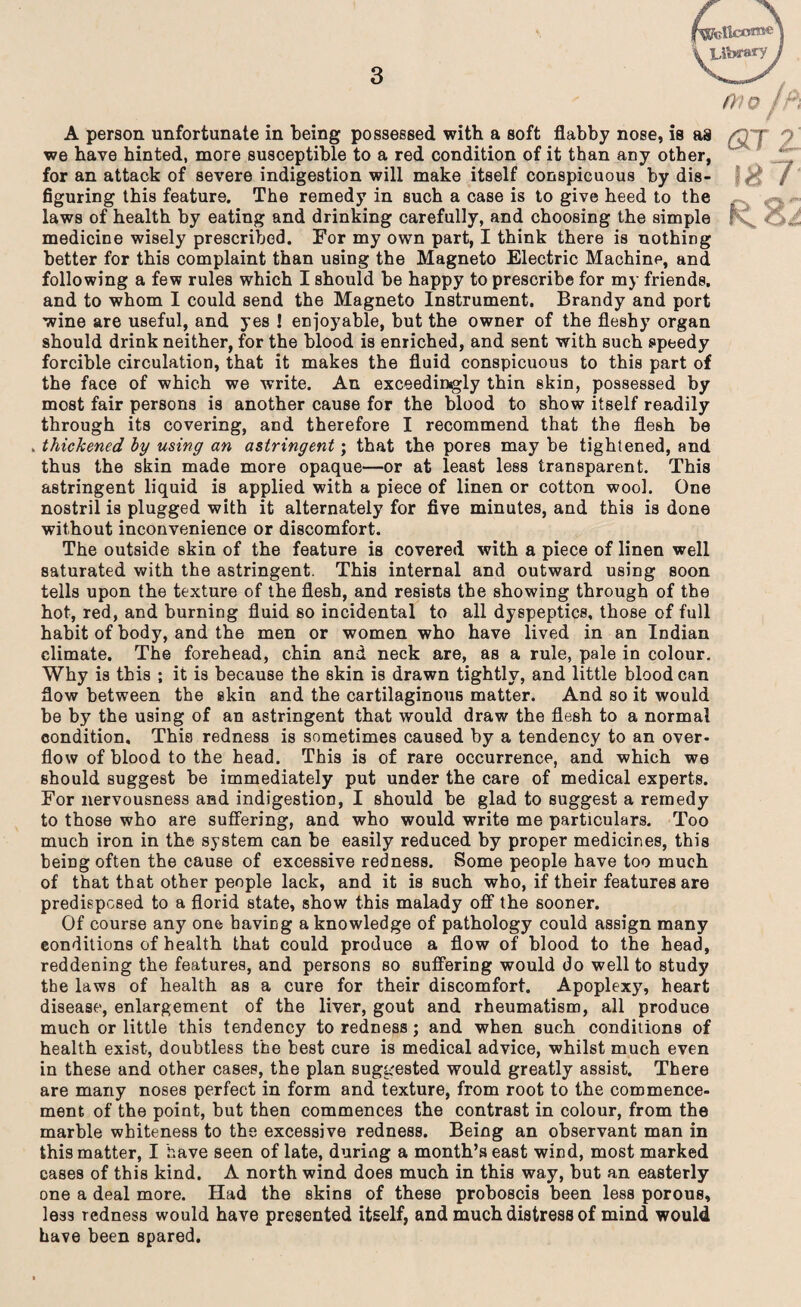 Bkficonae Library 010 A person unfortunate in being possessed with a soft flabby nose, is as we have hinted, more susceptible to a red condition of it than any other, for an attack of severe indigestion will make itself conspicuous by dis¬ figuring this feature. The remedy in such a case is to give heed to the laws of health by eating and drinking carefully, and choosing the simple medicine wisely prescribed. For my own part, I think there is nothing better for this complaint than using the Magneto Electric Machine, and following a few rules which I should be happy to prescribe for my friends, and to whom I could send the Magneto Instrument. Brandy and port wine are useful, and yes ! enjoyable, but the owner of the fleshy organ should drink neither, for the blood is enriched, and sent with such speedy forcible circulation, that it makes the fluid conspicuous to this part of the face of which we write. An exceedingly thin skin, possessed by most fair persons is another cause for the blood to show itself readily through its covering, and therefore I recommend that the flesh be . thickened by using an astringent; that the pores may be tightened, and thus the skin made more opaque—or at least less transparent. This astringent liquid is applied with a piece of linen or cotton wool. One nostril is plugged with it alternately for five minutes, and this is done without inconvenience or discomfort. The outside skin of the feature is covered with a piece of linen well saturated with the astringent. This internal and outward using soon tells upon the texture of the flesh, and resists the showing through of the hot, red, and burning fluid so incidental to all dyspeptics, those of full habit of body, and the men or women who have lived in an Indian climate. The forehead, chin and neck are, as a rule, pale in colour. Why is this ; it is because the skin is drawn tightly, and little blood can flow between the skin and the cartilaginous matter. And so it would be by the using of an astringent that would draw the flesh to a normal condition. This redness is sometimes caused by a tendency to an over¬ flow of blood to the head. This is of rare occurrence, and which we should suggest be immediately put under the care of medical experts. For nervousness and indigestion, I should be glad to suggest a remedy to those who are suffering, and who would write me particulars. Too much iron in the system can be easily reduced by proper medicines, this being often the cause of excessive redness. Some people have too much of that that other people lack, and it is such who, if their features are predisposed to a florid state, show this malady off the sooner. Of course any one having a knowledge of pathology could assign many conditions of health that could produce a flow of blood to the head, reddening the features, and persons so suffering would do well to study the laws of health as a cure for their discomfort. Apoplexy, heart disease, enlargement of the liver, gout and rheumatism, all produce much or little this tendency to redness; and when such conditions of health exist, doubtless the best cure is medical advice, whilst much even in these and other cases, the plan suggested would greatly assist. There are many noses perfect in form and texture, from root to the commence¬ ment of the point, but then commences the contrast in colour, from the marble whiteness to the excessive redness. Being an observant man in this matter, I have seen of late, during a month’s east wind, most marked cases of this kind. A north wind does much in this way, but an easterly one a deal more. Had the skins of these proboscis been less porous, less redness would have presented itself, and much distress of mind would have been spared. OJ z 187