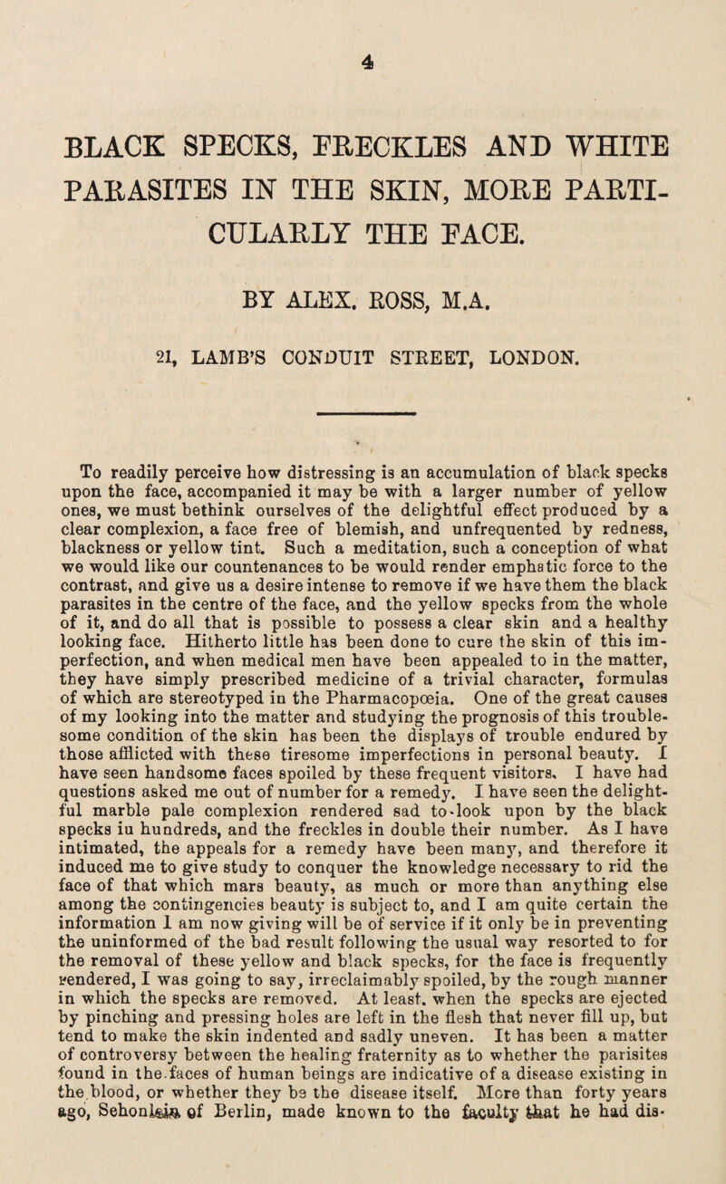 BLACK SPECKS, FRECKLES AND WHITE PARASITES IN THE SKIN, MORE PARTI¬ CULARLY THE EACE. BY ALEX. ROSS, M.A. 21, LAMB’S CONDUIT STREET, LONDON. To readily perceive how distressing is an accumulation of black specks upon the face, accompanied it may be with a larger number of yellow ones, we must bethink ourselves of the delightful effect produced by a clear complexion, a face free of blemish, and unfrequented by redness, blackness or yellow tint. Such a meditation, such a conception of what we would like our countenances to be would render emphatic force to the contrast, and give us a desire intense to remove if we have them the black parasites in the centre of the face, and the yellow specks from the whole of it, and do all that is possible to possess a clear skin and a healthy looking face. Hitherto little has been done to cure the skin of this im¬ perfection, and when medical men have been appealed to in the matter, they have simply prescribed medicine of a trivial character, formulas of which are stereotyped in the Pharmacopoeia. One of the great causes of my looking into the matter and studying the prognosis of this trouble¬ some condition of the skin has been the displays of trouble endured by those afflicted with these tiresome imperfections in personal beauty. I have seen handsome faces spoiled by these frequent visitors, I have had questions asked me out of number for a remedy. I have seen the delight¬ ful marble pale complexion rendered sad to-look upon by the black specks iu hundreds, and the freckles in double their number. As I hav8 intimated, the appeals for a remedy have been many, and therefore it induced me to give study to conquer the knowledge necessary to rid the face of that which mars beauty, as much or more than anything else among the contingencies beauty is subject to, and I am quite certain the information 1 am now giving will be of service if it only be in preventing the uninformed of the bad result following the usual way resorted to for the removal of these yellow and black specks, for the face is frequently tendered, I was going to say, irreclaimably spoiled, by the rough manner in which the specks are removed. At least, when the specks are ejected by pinching and pressing holes are left in the flesh that never fill up, but tend to make the skin indented and sadly uneven. It has been a matter of controversy between the healing fraternity as to whether the parisites found in the.faces of human beings are indicative of a disease existing in the.blood, or whether they be the disease itself. Mere than forty years ago, Sehonl&ia of Berlin, made known to the faculty that he had dia-