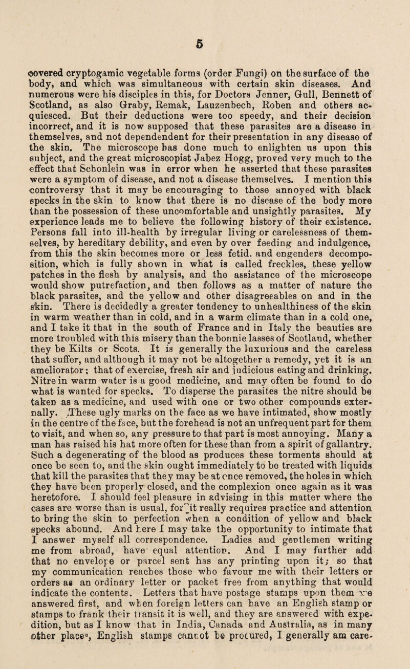 covered cryptogamic vegetable forms (order Fungi) on the surface of the body, and which was simultaneous with certain skin diseases. And numerous were his disciples in this, for Doctors Jenner, Gull, Bennett of Scotland, as also Graby, Remak, Lauzenbech, Roben and others ac¬ quiesced. But their deductions were too speedy, and their decision incorrect, and it is now supposed that these parasites are a disease in themselves, and not dependendent for their presentation in any disease of the skin. The microscope has done much to enlighten us upon this subject, and the great microscopist Jabez Hogg, proved very much to the effect that Schonlein was in error when he asserted that these parasites were a symptom of disease, and not a disease themselves. I mention this controversy that it may be encouraging to those annoyed with black specks in the skin to know that there is no disease of the body more than the possession of these uncomfortable and unsightly parasites. My experience leads me to believe the following history of their existence. Persons fall into ill-health by irregular living or carelessness of them¬ selves, by hereditary debility, and even by over feeding and indulgence, from this the skin becomes more or less fetid, and engenders decompo¬ sition, which is fully shown in what is called freckles, these yellow patches in the flesh by analysis, and the assistance of the microscope would show putrefaction, and then follows as a matter of nature the black parasites, and the yellow and other disagreeables on and in the skin. There is decidedly a greater tendency to unhealthiness of the skin in warm weather than in cold, and in a warm climate than in a cold one, and I take it that in the south of France and in Italy the beauties are more troubled with this misery than the bonnie lasses of Scotland, whether they be Kilts or Scots. It is generally the luxurious and the careless that suffer, and although it may not be altogether a remedy, yet it is an ameliorator; that of exercise, fresh air and judicious eating and drinking. Nitre in warm water is a good medicine, and may often be found to do what is wanted for specks. To disperse the parasites the nitre should be taken as a medicine, and used with one or two other compounds exter¬ nally. .These ugly marks on the face as we have intimated, show mostly in the centre of the face, but the forehead is not an unfrequent part for them to visit, and when so, any pressure to that part is most annoying. Many a man has raised his hat more often for these than from a spirit of gallantry. Such a degenerating of the blood as produces these torments should at once be seen to, and the skin ought immediately to be treated with liquids that kill the parasites that they may be at once removed, the holes in which they have been properly closed, and the complexion once again as it was heretofore. I should feel pleasure in advising in this matter where the cases are worse than is usual, for jt really requires practice and attention to bring the skin to perfection when a condition of yellow and black specks abound. And here I may take the opportunity to intimate that I answer myself all correspondence. Ladies and gentlemen writing me from abroad, have equal attention. And I may further add that no envelope or parcel sent has any printing upon it; so that my communication reaches those who favour me with their letters or orders as an ordinary letter or packet free from anything that would indicate the contents. Letters that have postage stamps upon them ire answered first, and when foreign letters can have an English stamp or stamps to frank their transit it is well, and they are answered with expe¬ dition, but as I know that in India, Canada and Australia, as in many other place3, English stamps cannot he procured, I generally am care-