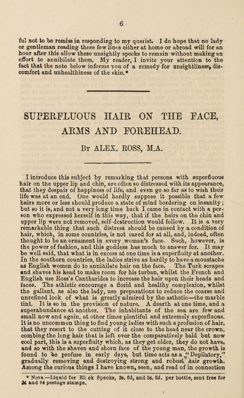 ful not to be remiss in responding to my querist. I do hope that no lady or gentleman reading these few lines either at home or abroad will for an hour after this allow these unsightly specks to remain without making an effort to annihilate them. My reader, I invite your attention to the fact that the note below informs you of a remedy for unsightliness, dis¬ comfort and unhealthiness of the skin.* SUPERFLUOUS HAIR ON THE FACE, ARMS AND FOREHEAD. By ALEX. ROSS, M.A. I introduce this subject by remarking that persons with superfluous hair on the upper lip and chin, are often so distressed with its appearance, that they despair of happiness of life, and even go so far as to wish their life was at an end. One would hardly suppose it possible that a few hairs more or less should produce a state of mind bordering on insanity ; but so it is, and not a very long time back I came in contact with a per¬ son who expressed herself in this way, that if the hairs on the chin and upper lip were not removed, self-destruction would follow. It is a very remarkable thing that such distress should be caused by a condition of hair, which, in some countries, is not cared for at all, and, indeed, often thought to be an ornament in every woman’s face. Such, however, is the power of fashion, and this goddess has much to answer for. It may be well said, that what is in excess at one time is a superfluity at another. In the southern countries, the ladies strive as hardly to have a moustache as English women do to annihilate hair on the face. The Turk scrapes and shaves his head to make room for his turban, whilst the French and English use Ross’s Cantharides to increase the hair upon their heads and faces. The athletic encourage a florid and healthy complexion, whilst the gallant, as also the lady, use preparations to reduce the coarse and unrefined look of what is greatly admired by the asthetic—the marble tint. It is so in the provision of nature. . A dearth at one time, and a superabundance at another. The inhabitants of the sea are few and Bmall now and again, at other times plentiful and extremely superfluous. It is no uncommon thing to find young ladies with such a profusion of hair, that they resort to the cutting of it close to the head near the crown, combing the long hair that is left over the comparatively bald but now cool part, this is a superfluity which, as they get older, they do not have, and so with the shaven and shorn face of the young man, the growth is found to be profuse in early days, but time acts as a “ Depilatory,’* gradually removing and destroying strong and robust A air growth. Among the curious things I have known, seen, and read of in connection • Note.—Liquid for Bk ck Specks, 3s. 6d, and 5s. 6d. per Dottle, sent free for Al and 84 postage stamps. I
