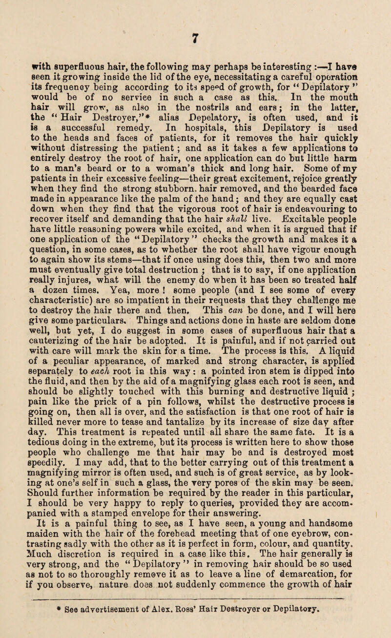 with superfluous hair, the following may perhaps be interesting :—>1 have seen it growing inside the lid of the eye, necessitating a careful operation its frequency being according to its spe^d of growth, for “Depilatory *’ would be of no service in such a case as this. In the mouth hair will grow, as also in the nostrils and ears; in the latter, the “ Hair Destroyer,”* alias Depelatory, is often used, and it is a successful remedy. In hospitals, this Depilatory is used to the heads and faces of patients, for it removes the hair quickly without distressing the patient ; and as it takes a few applications to entirely destroy the root of hair, one application can do but little harm to a man’s beard or to a woman’s thick and long hair. Some of my patients in their excessive feeling—their great excitement, rejoice greatly when they find the strong stubborn, hair removed, and the bearded face made in appearance like the palm of the hand; and they are equally cast down when they find that the vigorous root of hair is endeavouring to recover itself and demanding that the hair shall live. Excitable people have little reasoning powers while excited, and when it is argued that if one application of the “Depilatory” checks the growth and makes it a question, in some cases, as to whether the root shall have vigour enough to again show its stems—that if once using does this, then two and more must eventually give total destruction ; that is to say, if one application really injures, what will the enemy do when it has been so treated half a dozen times. Yea, more ! some people (and I see some of ever-y characteristic) are so impatient in their requests that they challenge me to destroy the hair there and then. This can be done, and I will here give some particulars. Things and actions done in haste are seldom done well, but yet, I do suggest in some cases of superfluous hair that a cauterizing of the hair be adopted. It is painful, and if not carried out with care will mark the skin for a time. The process is this. A liquid of a peculiar appearance, of marked and strong character, is applied separately to each root in this way : a pointed iron stem is dipped into the fluid, and then by the aid of a magnifying glass each root is seen, and should be slightly touched with this burning and destructive liquid ; pain like the prick of a pin follows, whilst the destructive process is going on, then all is over, and the satisfaction is that one root of hair is killed never more to tease and tantalize by its increase of size day after day. This treatment is repeated until all share the same fate. It is a tedious doing in the extreme, but its process is written here to show those people who challenge me that hair may be and is destroyed most speedily. I may add, that to the better carrying out of this treatment a magnifying mirror is often used, and such is of great service, as by look¬ ing at one’s self in such a glass, the very pores of the skin may be seen. Should further information be required by the reader in this particular, I should be very happy to reply to queries, provided they are accom¬ panied with a stamped envelope for their answering. It is a painful thing to see, as I have seen, a young and handsome maiden with the hair of the forehead meeting that of one eyebrow, con¬ trasting sadly with the other as it is perfect in form, colour, and quantity. Much discretion is required in a case like this. The hair generally is very strong, and the “ Depilatory ” in removing hair should be so used as not to so thoroughly remove it as to leave a line of demarcation, for if you observe, nature does not suddenly commence the growth of hair * See advertisement of Alex. Ross’ Hair Destroyer or Depilatory.