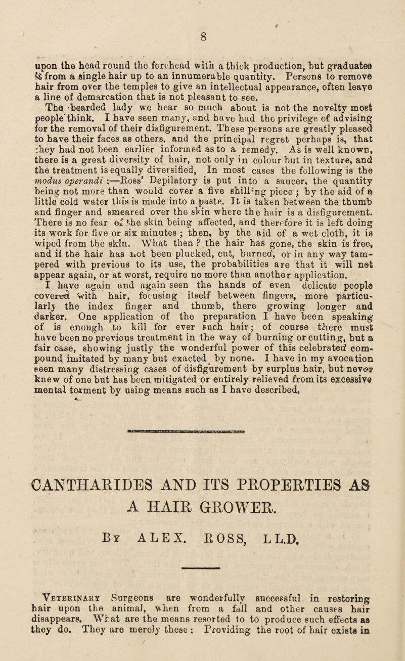 9 upon the head round the forehead with a thick production, hut graduates fci; from a single hair up to an innumerable quantity. Persons to remove hair from over the temples to give an intellectual appearance, often leaye a line of demarcation that is not pleasant to see. The ^bearded lady we hear so much about is not the novelty most people'think. I have seen many, and have had the privilege of advising for the removal of their disfigurement. These persons are greatly pleased to have their faces as others, and the principal regret perhaps is, that :hey had not been earlier informed as to a remedy. As is well known, there is a great diversity of hair, not only in colour but in texture, and the treatment is equally diversified, In most cases the following is the modus operandi ;—Ross’ Depilatory is put into a saucer, the quantity being not more than would cover a five shill;ng piece j by the aid of a little cold water this is made into a paste. It is taken between the thumb and finger and smeared over the skin where the hair is a disfigurement. There is no fear of the skin being affected, and therefore it is left doing its work for five or six minutes ; then, by the aid of a wet cloth, it is wiped from the skin. What then ? the hair has gone, the skin is free, and if the hair has not been plucked, cut, burned', or in any way tam¬ pered with previous to its use, the probabilities are that it will net appear again, or at worst, require no more than another application. I have again and again seen the hands of even delicate people covered with hair, focusing itself between fingers, more particu¬ larly the index finger and thumb, there growing longer and darker. One application of the preparation I have been speaking' of is enough to kill for ever such hair; of course there must have been no previous treatment in the way of burning or cutting, but a fair case, showing justly the wonderful power of this celebrated com¬ pound imitated by many but exacted by none. I have in my avocation seen many distressing cases of disfigurement by surplus hair, but nev«s>? knew of one but has been mitigated or entirely relieved from its excessive mental torment by using means such as I have described. CANTIIARIDES AND ITS PROPERTIES AS A IIAIR GROWER. By ALEX. BOSS, L L.D. Veterinary Surgeons are wonderfully successful in restoring hair upon the animal, when from a fall and other causes hair disappears. What are the means resorted to to produce such effects as they do. They are merely these : Providing the root of hair exists in