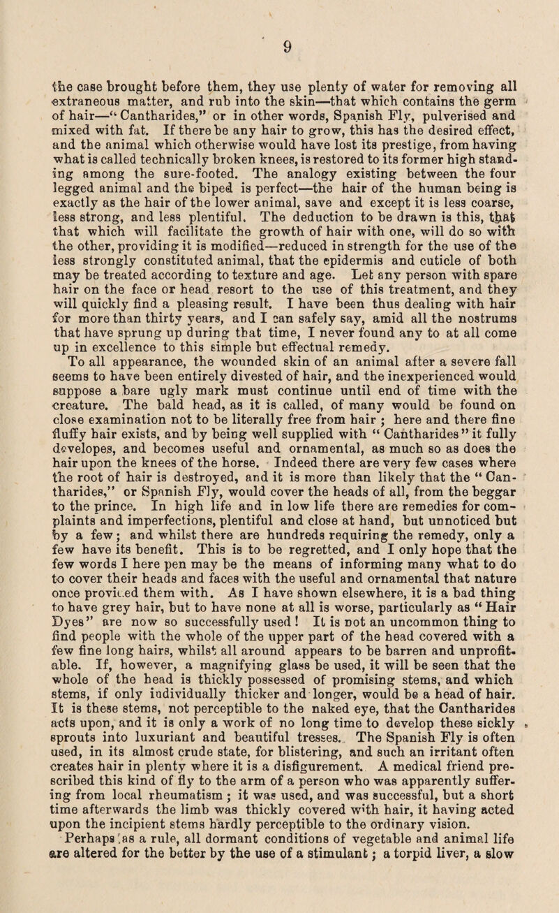 (lie case brought before them, they use plenty of water for removing all extraneous matter, and rub into the skin—that which contains the germ of hair—“ Cantharides,” or in other words, Spanish Fly, pulverised and mixed with fat. If there be any hair to grow, this has the desired effect, and the animal which otherwise would have lost its prestige, from having what is called technically broken knees, is restored to its former high stand- ing among the sure-footed. The analogy existing between the four legged animal and the biped is perfect—the hair of the human being is exactly as the hair of the lower animal, save and except it is less coarse, less strong, and less plentiful. The deduction to be drawn is this, that that which will facilitate the growth of hair with one, will do so with the other, providing it is modified—reduced in strength for the use of the less strongly constituted animal, that the epidermis and cuticle of both may be treated according to texture and age. Let any person with spare hair on the face or head resort to the use of this treatment, and they will quickly find a pleasing result. I have been thus dealing with hair for more than thirty years, and I can safely say, amid all the nostrums that have sprung up during that time, I never found any to at all come up in excellence to this simple but effectual remedy. To all appearance, the wounded skin of an animal after a severe fall seems to have been entirely divested of hair, and the inexperienced would suppose a bare ugly mark must continue until end of time with the creature. The bald head, as it is called, of many would be found on close examination not to be literally free from hair ; here and there fine fluffy hair exists, and by being well supplied with “ Cantharides” it fully dsvelopes, and becomes useful and ornamental, as much so as does the hair upon the knees of the horse. Indeed there are very few cases where the root of hair is destroyed, and it is more than likely that the “ Can¬ tharides,” or Spanish Fly, would cover the heads of all, from the beggar to the prince. In high life and in low life there are remedies for com¬ plaints and imperfections, plentiful and close at hand, but unnoticed but by a few; and whilst there are hundreds requiring the remedy, only a few have its benefit. This is to be regretted, and I only hope that the few words I here pen may be the means of informing many what to do to cover their heads and faces with the useful and ornamental that nature once provided them with. As I have shown elsewhere, it is a bad thing t,o have grey hair, but to have none at all is worse, particularly as “ Hair Dyes” are now so successfully used ! It is not an uncommon thing to find people with the whole of the upper part of the head covered with a few fine long hairs, whilst all around appears to be barren and unprofit¬ able. If, however, a magnifying glass be used, it will be seen that the whole of the head is thickly possessed of promising stems, and which stems, if only individually thicker and longer, would be a head of hair. It is these stems, not perceptible to the naked eye, that the Cantharides acts upon, and it is only a work of no long time to develop these sickly » sprouts into luxuriant and beautiful tresses. The Spanish Fly is often used, in its almost crude state, for blistering, and such an irritant often creates hair in plenty where it is a disfigurement. A medical friend pre¬ scribed this kind of fly to the arm of a person who was apparently suffer¬ ing from local rheumatism ; it was used, and was successful, but a short time afterwards the limb was thickly covered W’th hair, it having acted upon the incipient stems hardly perceptible to the ordinary vision. Perhaps las a rule, all dormant conditions of vegetable and animal life are altered for the better by the use of a stimulant; a torpid liver, a slow