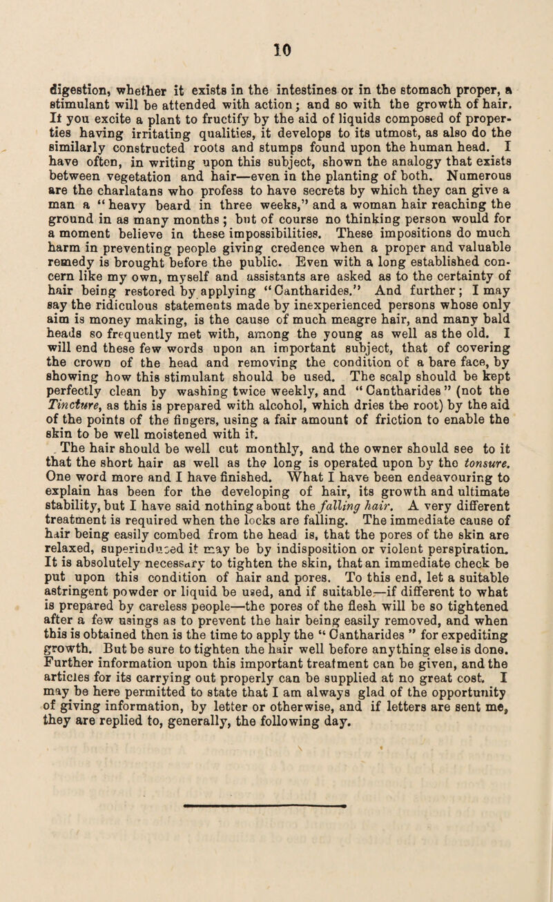 digestion, whether it exists in the intestines or in the stomach proper, a stimulant will be attended with action; and so with the growth of hair. If you excite a plant to fructify by the aid of liquids composed of proper¬ ties having irritating qualities, it develops to its utmost, as also do the similarly constructed roots and stumps found upon the human head. I have often, in writing upon this subject, shown the analogy that exists between vegetation and hair—even in the planting of both. Numerous are the charlatans who profess to have secrets by which they can give a man a “ heavy beard in three weeks,” and a woman hair reaching the ground in as many months ; but of course no thinking person would for a moment believe in these impossibilities. These impositions do much harm in preventing people giving credence when a proper and valuable remedy is brought before the public. Even with a long established con¬ cern like my own, myself and assistants are asked as to the certainty of hair being restored by applying “ Oantharides.” And further; I may say the ridiculous statements made by inexperienced persons whose only aim is money making, is the cause of much meagre hair, and many bald heads so frequently met with, among the young as well as the old. I will end these few words upon an important subject, that of covering the crown of the head and removing the condition of a bare face, by showing how this stimulant should be used. The scalp should be kept perfectly clean by washing twice weekly, and “ Oantharides ” (not the Tincture, as this is prepared with alcohol, which dries the root) by the aid of the points of the fingers, using a fair amount of friction to enable the skin to be well moistened with it. . The hair should be well cut monthly, and the owner should see to it that the short hair as well as the long is operated upon by the tonsure. One word more and I have finished. What I have been endeavouring to explain has been for the developing of hair, its growth and ultimate stability, but I have said nothing about the falling hair. A very different treatment is required when the locks are falling. The immediate cause of hair being easily combed from the head is, that the pores of the skin are relaxed, superinduced it may be by indisposition or violent perspiration. It is absolutely necessary to tighten the skin, that an immediate check be put upon this condition of hair and pores. To this end, let a suitable astringent powder or liquid be used, and if suitable—if different to what is prepared by careless people—the pores of the flesh will be so tightened after a few usings as to prevent the hair being easily removed, and when this is obtained then is the time to apply the “ Oantharides ” for expediting growth. But be sure to tighten the hair well before anything else is done. Further information upon this important treatment can be given, and the articles for its carrying out properly can be supplied at no great cost. I may be here permitted to state that I am always glad of the opportunity of giving information, by letter or otherwise, and if letters are sent me, they are replied to, generally, the following day.