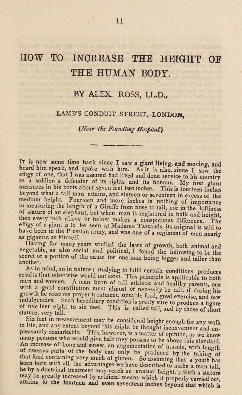 HOW TO INCREASE THE HEIGHT OF THE HUMAN BODY. BY ALEX. ROSS, LL.D., LAMB’S CONDUIT STREET, LONDOM, (Neat the Foundling Hospital.) It is now some time back since I saw a giant living, and moving, and heard him speak, and spoke with him. As it is also, since I saw the effigy of one, that I was assured had lived and done service to his country as a soldier, a defender of its rights and its honour. My first giant measures in his boots about seven feet two inches. This is fourteen inches beyond what a tall man attains, and sixteen or seventeen in excess of the medium height. Fourteen and more inches is nothing of importance tn measuring the length of a Giraffe from nose to tail, nor in the loftiness of stature of an elephant, but when man is registered in bulk and height then every inch above or below makes a conspicuous difference. The effigy of a giant is to be seen at Madame Tassauds, its original is said to have been in the Prussian army, and was one of a regiment of men nearlv as gigantic as himself. 3 Having for many years studied the laws of growth, both animal and vege able, as also social and political, I found the following to be the secret or a portion of the cause for one man being bigger and taller than another. As in mind, so in nature ; studying to fulfil certain conditions produces results that otherwise would not exist. This principle is applicable to both men and women. A man born of tall athletic and healthy parents, one with a good constitution must almost of necessity be tall, if during his growth he receives proper treatment, suitable food, good exercise, and few indulgences. _ Such hereditary condition is pretty sure to produce a figure of five feet eight to six feet. This is called tall, and by those of short stature, very tall. 3 . feet in measurement may be considered height enough for any walk in lue, and any extent beyond this might be thought inconvenient and un¬ pleasantly remarkable. This, however, is a matter of opinion, as we know many persons who would give half they possess to be above this standard An increase of bone and smew, an augumentation of muscle, with length of osseous parts of the body can only be produced by the taking of that food containing very much of gluten. So assuming that a youth has been born with all the advantages we have described to make a man tall, he by a doctrinal treatment may reach an unusual height.% Such a stature may be greatly increased by artificial means which if properly carried out, attains to the fourteen and even seventeen inches beyond that which is