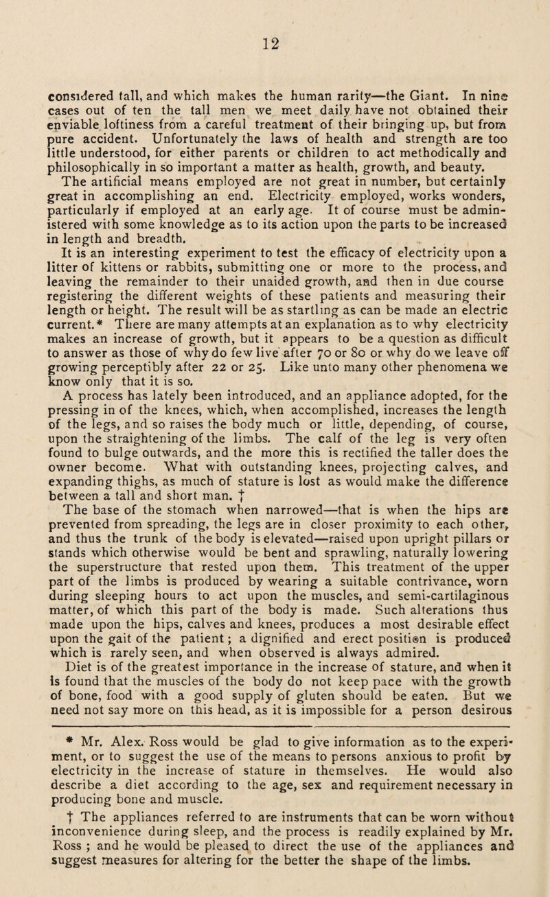 considered tall, and which makes the human rarity—the Giant. In nine cases out of ten the tall men we meet daily have not obtained their enviable loftiness from a careful treatment of their bringing up, but from pure accident. Unfortunately the laws of health and strength are too little understood, for either parents or children to act methodically and philosophically in so important a matter as health, growth, and beauty. The artificial means employed are not great in number, but certainly great in accomplishing an end. Electricity employed, works wonders, particularly if employed at an early age- It of course must be admin¬ istered with some knowledge as to its action upon the parts to be increased in length and breadth. It is an interesting experiment to test the efficacy of electricity upon a litter of kittens or rabbits, submitting one or more to the process, and leaving the remainder to their unaided growth, and then in due course registering the different weights of these patients and measuring their length or height. The result will be as startling as can be made an electric current.* There are many attempts at an explanation as to why electricity makes an increase of growth, but it appears to be a question as difficult to answer as those of why do few live after 70 or 80 or why do we leave off growing perceptibly after 22 or 25. Like unto many other phenomena w'e know only that it is so. A process has lately been introduced, and an appliance adopted, for the pressing in of the knees, which, when accomplished, increases the length of the legs, and so raises the body much or little, depending, of course, upon the straightening of the limbs. The calf of the leg is very often found to bulge outwards, and the more this is rectified the taller does the owner become. What with outstanding knees, projecting calves, and expanding thighs, as much of stature is lost as w'ould make the difference between a tall and short man. j The base of the stomach when narrowed—that is when the hips are prevented from spreading, the legs are in closer proximity to each other, and thus the trunk of the body is elevated—raised upon upright pillars or stands which otherwise would be bent and sprawling, naturally lowering the superstructure that rested upon them. This treatment of the upper part of the limbs is produced by wearing a suitable contrivance, worn during sleeping hours to act upon the muscles, and semi-cartilaginous matter, of which this part of the body is made. Such alterations thus made upon the hips, calves and knees, produces a most desirable effect upon the gait of the patient; a dignified and erect positi®n is produced which is rarely seen, and when observed is always admired. Diet is of the greatest importance in the increase of stature, and when it is found that the muscles of the body do not keep pace with the growth of bone, food with a good supply of gluten should be eaten. But we need not say more on this head, as it is impossible for a person desirous * Mr. Alex. Ross would be glad to give information as to the experi* ment, or to suggest the use of the means to persons anxious to profit by electricity in the increase of stature in themselves. He would also describe a diet according to the age, sex and requirement necessary in producing bone and muscle. | The appliances referred to are instruments that can be worn without inconvenience during sleep, and the process is readily explained by Mr. Ross ; and he would be pleased to direct the use of the appliances and suggest measures for altering for the better the shape of the limbs.