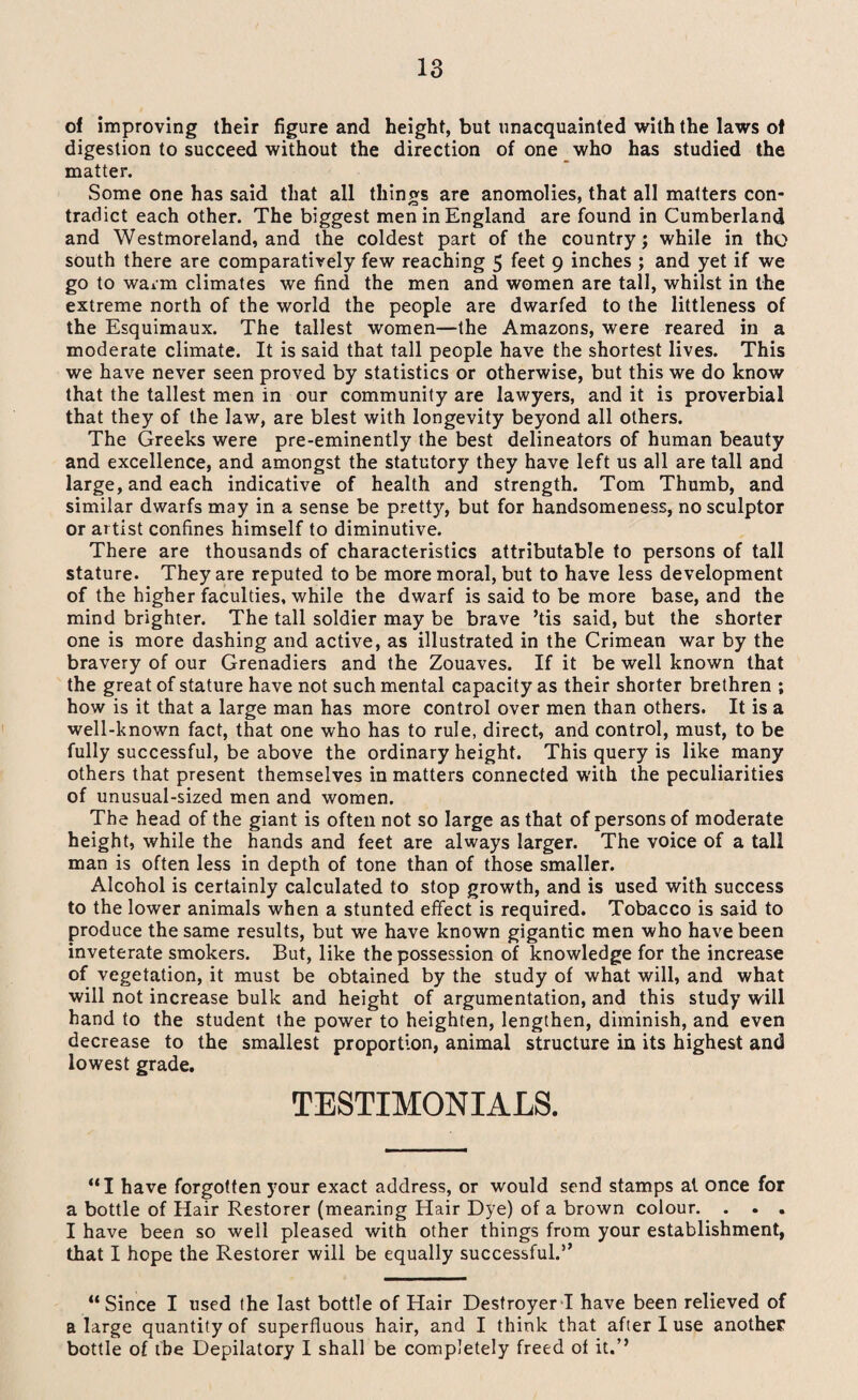 of improving their figure and height, but unacquainted with the laws of digestion to succeed without the direction of one who has studied the matter. Some one has said that all things are anomolies, that all matters con¬ tradict each other. The biggest men in England are found in Cumberland and Westmoreland, and the coldest part of the country; while in tho south there are comparatively few reaching 5 feet 9 inches ; and yet if we go to warm climates we find the men and women are tall, whilst in the extreme north of the world the people are dwarfed to the littleness of the Esquimaux. The tallest women—the Amazons, were reared in a moderate climate. It is said that tall people have the shortest lives. This we have never seen proved by statistics or otherwise, but this we do know that the tallest men in our community are lawyers, and it is proverbial that they of the law, are blest with longevity beyond all others. The Greeks were pre-eminently the best delineators of human beauty and excellence, and amongst the statutory they have left us all are tall and large, and each indicative of health and strength. Tom Thumb, and similar dwarfs may in a sense be pretty, but for handsomeness, no sculptor or artist confines himself to diminutive. There are thousands of characteristics attributable to persons of tall stature. They are reputed to be more moral, but to have less development of the higher faculties, while the dwarf is said to be more base, and the mind brighter. The tall soldier may be brave ’tis said, but the shorter one is more dashing and active, as illustrated in the Crimean war by the bravery of our Grenadiers and the Zouaves. If it be well known that the great of stature have not such mental capacity as their shorter brethren ; how is it that a large man has more control over men than others. It is a well-known fact, that one who has to rule, direct, and control, must, to be fully successful, be above the ordinary height. This query is like many others that present themselves in matters connected with the peculiarities of unusual-sized men and women. The head of the giant is often not so large as that of persons of moderate height, while the hands and feet are always larger. The voice of a tall man is often less in depth of tone than of those smaller. Alcohol is certainly calculated to stop growth, and is used with success to the lower animals when a stunted effect is required. Tobacco is said to produce the same results, but we have known gigantic men who have been inveterate smokers. But, like the possession of knowledge for the increase of vegetation, it must be obtained by the study of what will, and what will not increase bulk and height of argumentation, and this study will hand to the student the power to heighten, lengthen, diminish, and even decrease to the smallest proportion, animal structure in its highest and lowest grade. TESTIMONIALS. “I have forgotten your exact address, or would send stamps at once for a bottle of Hair Restorer (meaning Hair Dye) of a brown colour. . . . I have been so well pleased with other things from your establishment, that I hope the Restorer will be equally successful.” “Since I used the last bottle of Hair Destroyer I have been relieved of a large quantity of superfluous hair, and I think that after I use another bottle of the Depilatory I shall be completely freed of it.’’