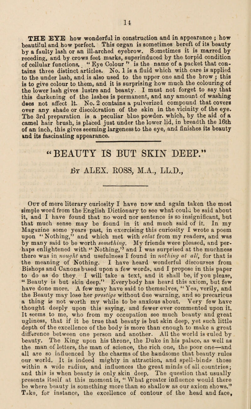 THE E7E how wonderful iD construction and in appearance ; how beautilul and how perfect. This organ is sometimes bereft of its beauty by a faulty lash or an ill-arched eyebrow. Sometimes it is marred by receding, and by crows feet marks, superinduced by the torpid condition of cellular functions. “ Eye Colour ” is the name of a packet that con¬ tains three distinct articles. No. 1 is a fluid which with care is applied to the under lash, and is also used to the upper one and the brow ; this is to give colour to them, and it is surprising how much the colouring of the lower lash gives lustre and beauty. I must not forget to say that this darkening of the lashes is permanent, and any amount of washing dees not affect It. No. 2 contains a pulverized compound that covers over any shade or discoloration of the skin in the vicinity of the eye. The 3rd preparation is a peculiar blue powder, which, by the aid of a camel hair brush, is placed just under the lower lid, in breadth the 16th of an inch, this gives seeming largeness to the eye, and finishes its beauty and its fascinating appearance. “BEAUTY IS BUT SKIN DEEP.” Br ALEX. ROSS, M.A., LL.D., Out of mere literary curiosity I have now and again taken the most simple word from the English Dictionary to see what could be said about it, and I have found that no word nor sentence is so insignificant, but that much sense may be found in it and much said of it. In my Magazine some years past, in exercising this curiosity I wrote a poem upon “ Nothing,” and which met with eclat from my readers, and was by many said to be worth something. My friends were pleased, and per¬ haps enlightened with “ Nothing,” and I was surprised at the muchness there was in nought and usefulness I found in nothing at all, for that is the meaning of Nothing. I have heard wonderful discourses from Bishops and Canons based upon a few words, and I propose in this paper to do as do they. I will take a text, and it shall be, if you please, “ Beauty is but skin deep.” Everybody has heard this axiom, but few have done more. A few may have said to themselves, “Yea, verily, and the Beauty may lose her prestige without due warning, and so precarious a thing is not worth my while to be anxious about. Very few have thought deeply upon this saying, and fewer ever commented upon it. It seems to me, who from my occupation see much beauty and great ugliness, that if it be true that beauty is but skin deep, yet such little depth of the excellence of the body is more than enough to make a great difference between one person and another. All the world is ruled by beauty. The King upon his throne, the Duke in his palace, as well as the man of letters, the man of science, the rich one, the poor one—and all are so influenced by the charms of the handsome that beauty rules our world. It is indeed mighty in attraction, and spell-binds those within a wide radius, and influences the great minds of all countries; and this is when beauty is only skin deep. The question that usually presents itself at this moment is, “ What greater influence would there be where beauty is something more than so shallow as our axiom show8.,, Take, for instance, the excellence of contour of the head and face.
