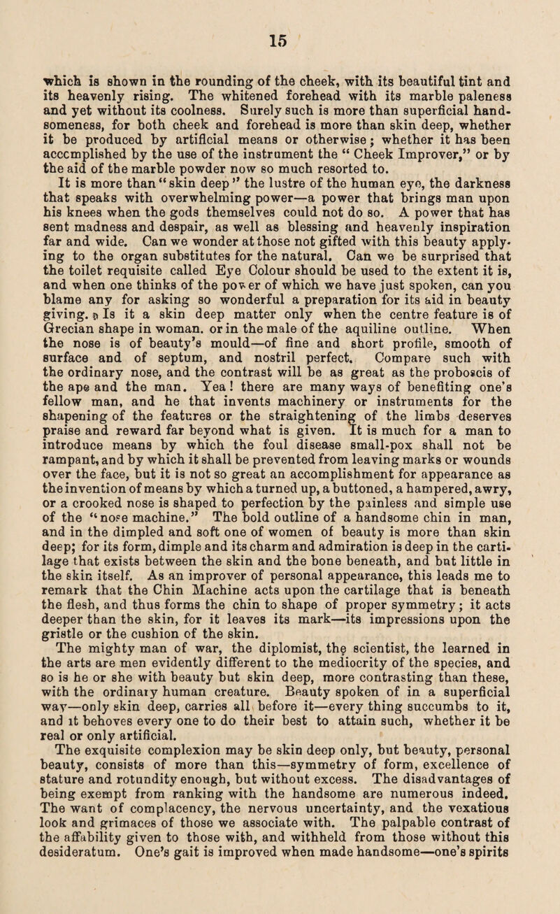 which is shown in the rounding of the cheek, with its beautiful tint and its heavenly rising. The whitened forehead with its marble paleness and yet without its coolness. Surely such is more than superficial hand¬ someness, for both cheek and forehead is more than skin deep, whether it be produced by artificial means or otherwise; whether it has been accomplished by the use of the instrument the “ Cheek Improver,” or by the aid of the marble powder now so much resorted to. It is more than “skin deep” the lustre of the human eye, the darkness that speaks with overwhelming power—a power that brings man upon his knees when the gods themselves could not do so. A power that has sent madness and despair, as well as blessing and heavenly inspiration far and wide. Can we wonder at those not gifted with this beauty apply¬ ing to the organ substitutes for the natural. Can we be surprised that the toilet requisite called Eye Colour should be used to the extent it is, and when one thinks of the pover of which we have just spoken, can you blame any for asking so wonderful a preparation for its aid in beauty giving. © Is it a skin deep matter only when the centre feature is of Grecian shape in woman, or in the male of the aquiline outline. When the nose is of beauty’s mould—of fine and short profile, smooth of surface and of septum, and nostril perfect. Compare such with the ordinary nose, and the contrast will be as great as the proboscis of the ape and the man. Yea! there are many ways of benefiting one’s fellow man, and he that invents machinery or instruments for the shapening of the features or the straightening of the limbs deserves praise and reward far beyond what is given. It is much for a man to introduce means by which the foul disease small-pox shall not be rampant, and by which it shall be prevented from leaving marks or wounds over the face, but it is not so great an accomplishment for appearance as the invention of means by which a turned up, a buttoned, a hampered, awry, or a crooked nose is shaped to perfection by the painless and simple use of the “nose machine.” The bold outline of a handsome chin in man, and in the dimpled and soft one of women of beauty is more than skin deep; for its form, dimple and its charm and admiration is deep in the carti¬ lage that exists between the skin and the bone beneath, and bnt little in the skin itself. As an improver of personal appearance, this leads me to remark that the Chin Machine acts upon the cartilage that is beneath the flesh, and thus forms the chin to shape of proper symmetry; it acts deeper than the skin, for it leaves its mark—its impressions upon the gristle or the cushion of the skin. The mighty man of war, the diplomist, the scientist, the learned in the arts are men evidently different to the mediocrity of the species, and so is he or she with beauty but skin deep, more contrasting than these, with the ordinary human creature. Beauty spoken of in a superficial way—only skin deep, carries all before it—every thing succumbs to it, and it behoves every one to do their best to attain such, whether it be real or only artificial. The exquisite complexion may be skin deep only, but beauty, personal beauty, consists of more than this—symmetry of form, excellence of stature and rotundity enough, but without excess. The disadvantages of being exempt from ranking with the handsome are numerous indeed. The want of complacency, the nervous uncertainty, and the vexatious look and grimaces of those we associate with. The palpable contrast of the affability given to those with, and withheld from those without this desideratum. One’s gait is improved when made handsome—one’s spirits