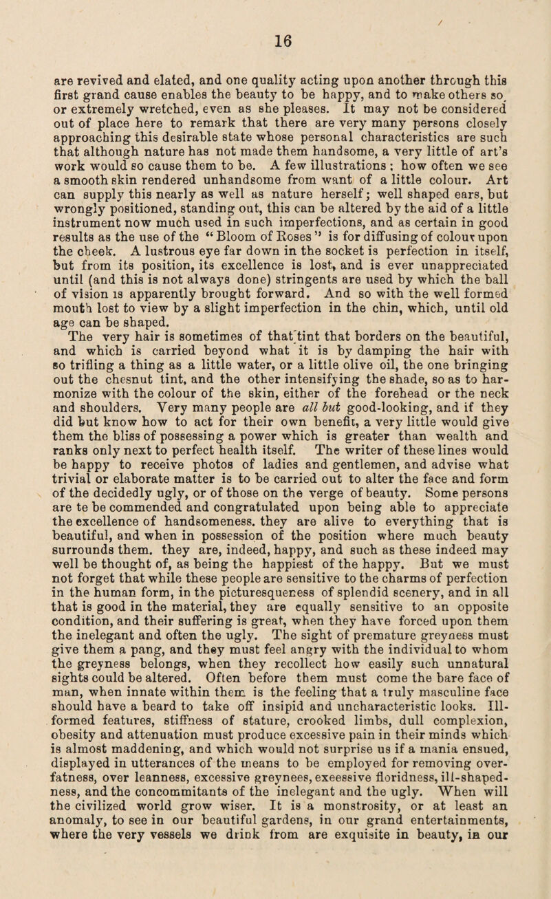 / are revived and elated, and one quality acting upon another through this first grand cause enables the beauty to be happy, and to make others so, or extremely wretched, even as she pleases. It may not be considered out of place here to remark that there are very many persons closely approaching this desirable state whose personal characteristics are such that although nature has not made them handsome, a very little of art’s work would so cause them to be. A few illustrations : how often we see a smooth skin rendered unhandsome from want of a little colour. Art can supply this nearly as well as nature herself; well shaped ears, but wrongly positioned, standing out, this can be altered by the aid of a little instrument now much used in such imperfections, and as certain in good results as the use of the “ Bloom of Boses ” is for diffusing of colour upon the cheek. A lustrous eye far down in the socket is perfection in itself, but from its position, its excellence is lost, and is ever unappreciated until (and this is not always done) stringents are used by which the ball of vision is apparently brought forward. And so with the well formed mouth lost to view by a slight imperfection in the chin, which, until old age can be shaped. The very hair is sometimes of thatTint that borders on the beautiful, and which is carried beyond what it is by damping the hair with so trifling a thing as a little water, or a little olive oil, the one bringing out the chesnut tint, and the other intensifying the shade, so as to har¬ monize with the colour of the skin, either of the forehead or the neck and shoulders. Very many people are all but good-looking, and if they did but know how to act for their own benefit, a very little would give them the bliss of possessing a power which is greater than wealth and ranks only next to perfect health itself. The writer of these lines would be happy to receive photos of ladies and gentlemen, and advise what trivial or elaborate matter is to be carried out to alter the face and form of the decidedly ugly, or of those on the verge of beauty. Some persons are te be commended and congratulated upon being able to appreciate the excellence of handsomeness, they are alive to everything that is beautiful, and when in possession of the position where much beauty surrounds them, they are, indeed, happy, and such as these indeed may well be thought of, as being the happiest of the happy. But we must not forget that while these people are sensitive to the charms of perfection in the human form, in the picturesqueness of splendid scenery, and in all that is good in the material, they are equally sensitive to an opposite condition, and their suffering is great, when they have forced upon them the inelegant and often the ugly. The sight of premature greyness must give them a pang, and they must feel angry with the individual to whom the greyness belongs, when they recollect how easily such unnatural sights could be altered. Often before them must come the bare face of man, when innate within them is the feeling that a truly masculine face should have a beard to take off insipid and uncharacteristic looks. Ill- formed features, stiffness of stature, crooked limbs, dull complexion, obesity and attenuation must produce excessive pain in their minds which is almost maddening, and which would not surprise us if a mania ensued, displayed in utterances of the means to be employed for removing over¬ fatness, over leanness, excessive greynees, exeessive floridness, ill-shaped- ness, and the concommitants of the inelegant and the ugly. When will the civilized world grow wiser. It is a monstrosity, or at least an anomaly, to see in our beautiful gardens, in our grand entertainments, where the very vessels we drink from are exquisite in beauty, in our
