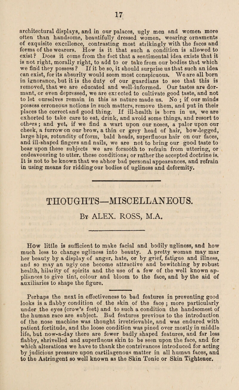 architectural displays, and in our palaces, ugly men and women more often than handsome, beautifully dressed women, wearing ornaments of exquisite excellence, contrasting most strikingly with the faces and forms of the wearers. How is it that such a condition is allowed to exist ? Does it come from the fact that a sentimental idea exists that it is not right, morally right, to add to or take from our bodies that which we fin'd they possess ? If it be so, it should surprise us that such an idea can exist, for its absurity would seem most conspicuous. We are all born in ignorance, but it is the duty of our guardians to see that this is removed, that we are educated and well-informed. Our tastes are dor¬ mant, or even depressed, we are excected to cultivate good taste, and not to let ourselves remain in this as nature made us. No ; if our minds possess erroneous notions in such matters, remove them, and put in their places the correct and good thing. If ill-health is born in us, we are exhorted to take care to eat, drink, and avoid some things, and resort to others; and yet, if we find a wart upon our noses, a palor upon our cheek, a furrow on our brow, a thin or grey head of hair, bow-legged, large hips, rotundity of form, bald heads, superfluous hair on our faces, and ill-shaped fingers and nails, we are not to bring our good taste to bear upon these subjects we are forsooth to refrain from uttering, or endeavouring to utter, these conditions; or rather the accepted doctrine is. It is not to be known that we abhor bad personal appearances, and refrain in using means for ridding our bodies of ugliness and deformity. THOUGHTS—MISCELLANEOUS. By ALEX. ROSS, M.A. How little is sufficient to make facial and bodily ugliness, and how much less to change ugliness into beauty. A pretty woman may mar her beauty by a display of anger, hate, or by grief, fatigue and illness, and so may an ugly one become attractive and bewitching by robust health, hilarity of spirits and the use of a few of the well known ap¬ pliances to give tint, colour and bloom to the face, and by the aid of auxiliaries to shape the figure. Perhaps the next in effectiveness to bad features in preventing good looks is a flabby condition of the skin of the face ; more particularly under the eyes (crow’s feet) and to such a condition the handsomest of the human race are subject. Bad features previous to the introduction of the nose machine was thought irretrievable, and was endured with patient fortitude, and the loose condition was pined over mostly in middle life, but now-a-day there are fewer badly shaped features, and far less flabby, shrivelled and superfluous skin to be seen upon the face, and for which alterations we have to thank the contrivances introduced for acting by judicious pressure upon cartilagenous matter in all human faces, and to the Astringent so well known as the Skin Tonic or Skin Tightener.