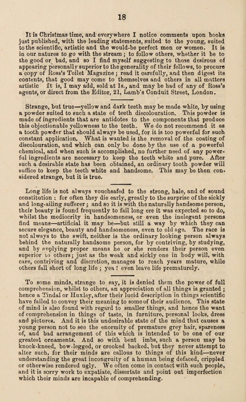 It is Christmas time, and everywhere I notice comments upon books just published, with the leading statements, suited to the young, suited to the scientific, artistic and the would-be perfect men or women. It is in our natures to go with the stream; to follow others, whether it be to the good or bad, and so I find myself suggesting to those desirous of appearing personally superior to the generality of their fellows, to procure a copy of Ross’s Toilet Magazine; read it carefully, and then digest its contents, that good may come to themselves and others in all matters artistic It is, I may add, sold at Is., and may be had of any of Ross’s agents, or direct from the Editor, 21, Lamb’s Conduit Street, London. Strange, but true—yellow and dark teeth may be made white, by using a powder suited to such a state of teeth discolouration. This powder is made of ingredients that are antidotes to the components that produce this objectionable yellowness to the teeth. We do not recommend it as a tooth powder that should always be used, for it is too powerful for such constant application. What is wanted is the removal of the coating of discolouration, and which can only be done by the use of a powerful chemical, and when such is accomplished, no further need of any power¬ ful ingredients are necessary to keep the teeth white and pure. After such a desirable state has been obtained, an ordinary tooth powder will suffice to keep the teeth white and handsome. This may be then con¬ sidered strange, but it is true. Long life is not always vouchsafed to the strong, hale, and of sound constitution : for often they die early, greatly to the surprise of the sickly and long-ailing sufferer; and so it is with the naturally handsome person, their beauty is found frequently to fail long ere it was expected so to do, whilst the mediocrity in handsomeness, or even the inelegant persons find means—artificial it may be—but still a way by which they can secure elegance, beauty and handsomeness, even to old age. The race is not always to the swift, neither is the ordinary looking person always behind the naturally handsome person, for by contriving, by studying, and by aoplying proper means he or she renders their person even superior lo others; just as the weak and sickly one in body will, with care, contriving and discretion, manages to reach years mature, while others fall short of long life ; yea ! even leave life prematurely. To some minds, strange to say, it is denied them the power of full comprehension, whilst to others, an appreciation of all things is granted ; hence a Tindal or Huxley, after their lucid description in things scientific have failed to convey their meaning to some of their audience. This state of mind is also found with regard to smaller things, and hence the want of comprehension in things of taste, in furniture, personal looks, dress and pictures. And it is this undesirable state of the mind that causes a young person not to see the enormity of premature grey hair, spareness of, and bad arrangement of this which is intended to be one of our greatest ornaments. And so with bent imbs, such a person may be knock-kneed, bow-legged, or crooked backed, but they never attempt to alter such, for their minds are callous to things of this kind—never understanding the great incongruity of a human being defaced, crippled or otherwise rendered ugly. We often come in contact with such people, and it is sorry work to expatiate, dissertate and point out imperfection which their minds are incapable of comprehending.