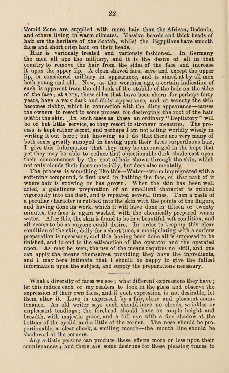 Torrid Zone are supplied with more hair than the African, Bedouin, and others living in warm climates. Massive beards and thick heads of hair are the heritage of the Scotch, whilst the Egyptians have smooth faces and short crisp hair on their heads. Hair is variously treated and variously fashioned. In Germany the men all ape the military, and it is the desire of all in that country to remove the hair from the sides of the face and increase it upon the upper lip. A clean shaved face, save and except the upper lip, is considered military in appearance, and is aimed at by all men both young and old. Now, as the worthies age, a certain indication of such is apparent from the old look of the stubble of the hair on the sides of the face; at s’xty, these sides that have been shorn for perhaps forty years, have a very dark and dirty appearance, and at seventy the skin becomes flabby, which in connection with the dirty appearance—causes the owners to resort to some process for destroying the root of the hair within the skin. In such cases as these an ordinary “ Depilatory ” will be of but little service, so they resort to stronger measures. The pro¬ cess is kept rather secret, and perhaps I am not acting worldly wisely in writing it out here; but knowing as I do that there are very many of both sexes greatly annoyed in having upon their faces superfluous hair, I give this information that they may be encouraged in the hope that yet they may be able to reduce that objectionable dark shade cast upon their countenances by the root of hair shown through the skin, which not only clouds their faces materially, but does also mentally. The process is something like this—Water—warm impregnated with a softening compound, is first used in bathing the face, or that part of it where hair is growing or has grown. When the skin has been well dried, a geletinous preparation of an emollient character is rubbed vigorously into the flesh, and is repeated several times. Then a paste of a peculiar character is rubbed into the skin with the points of the fingers, and having done its work, which it will have done in fifteen or twenty minutes, the face is again washed with the chemically prepared warm water. After this, the skin is found to be in a beautiful soft condition, and all seems to be as anyone could desire. In order to keep up this clear condition of the skin, daily for a short time, a manipulating with a curious preparation is necessary, and this having been done all is supposed to be finished, and to end to the satisfaction of the operator and the operated upon. As may be seen, the use of the means requires no skill, and one can apply the means themselves, providing they have the ingredients, and I may here intimate that I should be happy to give the fullest information upon the subject, and supply the preparations necessary. What a diversity of faces we see ; what different expressions they have; let this induce each of my readers to look in the glass and observe the expression of their own faces, and if such expression is not desirable, let them alter it. Love is expressed by a fair, clear and pleasant coun¬ tenance. An old writer says such should have no clouds, wrinkles or unpleasant tendings; the forehead should have an ample height and breadth, with majestic grace, and a full eye with a fine shadow at the bottom of the eyelid and a little at the corner. The nose should be pro¬ portionable, a clear cheek, a smiling mouth—the mouth line should be shadowed at the corners. Any artistic persons can produce these effects more or less upon their countenances ; and there are some desirous for these pleasing traces to