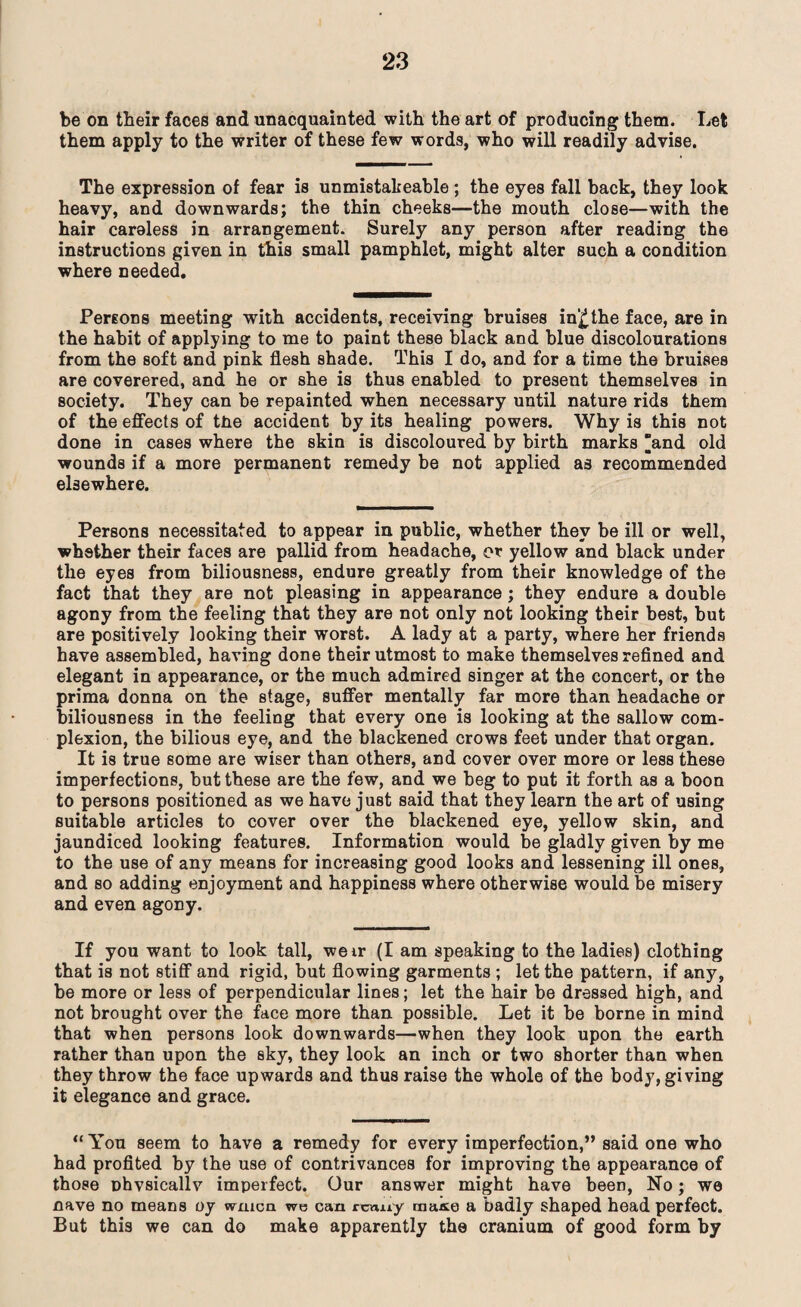 be on their faces and unacquainted with the art of producing them. Let them apply to the writer of these few words, who will readily advise. The expression of fear is unmistakeable; the eyes fall back, they look heavy, and downwards; the thin cheeks—the mouth close—with the hair careless in arrangement. Surely any person after reading the instructions given in this small pamphlet, might alter such a condition where needed. Persons meeting with accidents, receiving bruises in£the face, are in the habit of applying to me to paint these black and blue discolourations from the soft and pink flesh shade. This I do, and for a time the bruises are coverered, and he or she is thus enabled to present themselves in society. They can be repainted when necessary until nature rids them of the effects of the accident by its healing powers. Why is this not done in cases where the skin is discoloured by birth marks and old wounds if a more permanent remedy be not applied as recommended elsewhere. Persons necessitated to appear in public, whether they be ill or well, whether their faces are pallid from headache, or yellow and black under the eyes from biliousness, endure greatly from their knowledge of the fact that they are not pleasing in appearance; they endure a double agony from the feeling that they are not only not looking their best, but are positively looking their worst. A lady at a party, where her friends have assembled, having done their utmost to make themselves refined and elegant in appearance, or the much admired singer at the concert, or the prima donna on the stage, suffer mentally far more than headache or biliousness in the feeling that every one is looking at the sallow com¬ plexion, the bilious eye, and the blackened crows feet under that organ. It is true some are wiser than others, and cover over more or less these imperfections, but these are the few, and we beg to put it forth as a boon to persons positioned as we have just said that they learn the art of using suitable articles to cover over the blackened eye, yellow skin, and jaundiced looking features. Information would be gladly given by me to the use of any means for increasing good looks and lessening ill ones, and so adding enjoyment and happiness where otherwise would be misery and even agony. If you want to look tall, weir (I am speaking to the ladies) clothing that is not stiff and rigid, but flowing garments ; let the pattern, if any, be more or less of perpendicular lines; let the hair be dressed high, and not brought over the face more than possible. Let it be borne in mind that when persons look downwards—when they look upon the earth rather than upon the sky, they look an inch or two shorter than when they throw the face upwards and thus raise the whole of the body, giving it elegance and grace. “ Yon seem to have a remedy for every imperfection,” said one who had profited by the use of contrivances for improving the appearance of those Dhvsieallv imperfect. Our answer might have been, No; we nave no means oy wmca we can rca.uy maite a badly shaped head perfect. But this we can do make apparently the cranium of good form by